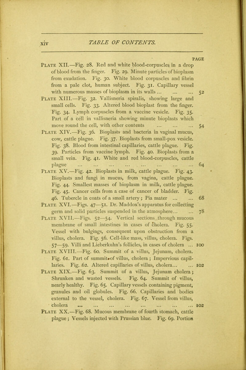 PAGE Plate XII.—Fig. 28. Red and white blood-corpuscles in a drop of blood from the finger. Fig. 29. Minute particles of bioplasm from exudation. Fig. 30. White blood corpuscles and fibrin from a pale clot, human subject. Fig. 31. Capillary vessel with numerous masses of bioplasm in its walls ... ... ... 52 Plate XIII.—Fig. 32. Vallisneria spiralis, showing large and small cells. Fig. 33. Altered blood bioplast from the finger. Fig. 34. Lymph corpuscles from a vaccine vesicle. Fig. 35. Part of a cell in vallisneria showing minute bioplasts which move round the cell, with other contents ... ... ... 54 Plate XIV.—Fig. 36. Bioplasts and bacteria in vaginal mucus, cow, cattle plague. Fig. 37. Bioplasts from small-pox vesicle. Fig. 38. Blood from intestinal capillaries, cattle plague. Fig. 39. Particles from vaccine lymph. Fig. 40. Bioplasts from a small vein. Fig. 41. White and red blood-corpuscles, cattle plague ... ... ... ... ... ... ... ... 64 Plate XV.—Fig. 42. Bioplasts in milk, cattle plague. Fig. 43. Bioplasts and fungi in mucus, frgm vagina, cattle plague. Fig. 44. Smallest masses of bioplasm in milk, cattle plague. Fig. 45. Cancer cells from a case of cancer of bladder. Fig. 46. Tubercle in coats of a small artery ; Pia mater ... ... 68 Plate XVI.—Figs. 47—51. Dr. Maddox’s apparatus for collecting germ and solid particles suspended in the atmosphere 78 Plate XVII.—Figs. 52—54. Vertical sections through mucous membrane of small intestines in cases of cholera. Fig. 55. Vessel with bulgings, consequent upon obstruction from a villus, cholera. Fig. 56. Cell-like mass, villus, cholera. Figs. 57—59. Villi and Lieberkuhn’s follicles, in cases of cholera ... 100 Plate XVIII.—Fig. 60. Summit of a villus, Jejunam, cholera. Fig. 61. Part of summit#of villus, cholera ; Impervious capil- laries. Fig. 62. Altered capillaries of villus, cholera... ... 102 Plate XIX.—Fig. 63. Summit of a villus, Jejunam cholera; Shrunken and wasted vessels. Fig. 64. Summit of villus, nearly healthy. Fig. 65. Capillary vessels containing pigment, granules and oil globules. Fig. 66. Capillaries and bodies external to the vessel, cholera. Fig. 67. Vessel from villus, cholera 102 Plate XX.—Fig. 68. Mucous membrane of fourth stomach, cattle plague ; Vessels injected with Prussian blue. Fig. 69. Portion