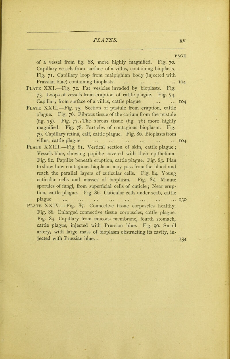 PL A TES. PAGE of a vessel from fig. 68, more highly magnified. Fig. 70. Capillary vessels from surface of a villus, containing bioplasts. Fig. 71. Capillary loop from malpighian body (injected with Prussian blue) containing bioplasts ... ... ... ... 104 Plate XXI.—Fig. 72. Fat vesicles invaded by bioplasts. Fig. 73. Loops of vessels from eruption of cattle plague. Fig. 74. Capillary from surface of a villus, cattle plague ... ... 104 Plate XXII.—Fig. 75. Section of pustule from eruption, cattle plague. Fig. 76. Fibrous tissue of the corium from the pustule (fig- 75)- Fig. 77. .The fibrous tissue (fig. 76) more highly magnified. Fig. 78. Particles of contagious bioplasm. Fig. 79. Capillary retina, calf, cattle plague. Fig. 80. Bioplasts from villus, cattle plague ... ... ... ... ... ... 104 Plate XXIII.—Fig. 81. Vertical section of skin, cattle plague; Vessels blue, showing papillae covered with their epithelium. Fig. 82. Papillae beneath eruption, cattle plague. Fig. 83. Plan to show how contagious bioplasm may pass from the blood and reach the parallel layers of cuticular cells. Fig. 84. Young cuticular cells and masses of bioplasm. Fig. 85. Minute sporules of fungi, from superficial cells of cuticle ; Near erup- tion, cattle plague. Fig. 86. Cuticular cells under scab, cattle plague 130 Plate XXIV.—Fig. 87. Connective tissue corpuscles healthy. Fig. 88. Enlarged connective tissue corpuscles, cattle plague. Fig. 89. Capillary from mucous membrane, fourth stomach, cattle plague, injected with Prussian blue. Fig. 90. Small artery, with large mass of bioplasm obstructing its cavity, in- jected with Prussian blue... ... ... ... ... ... 134