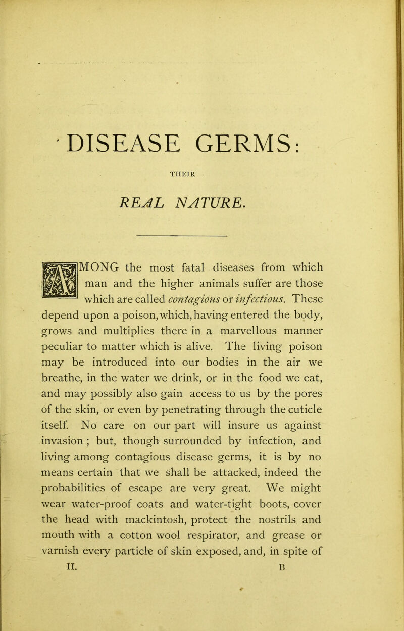 DISEASE GERMS: THEIR REAL NATURE. MONG the most fatal diseases from which man and the higher animals suffer are those which are called contagious or infectious. These depend upon a poison, which, having entered the body, grows and multiplies there in a marvellous manner peculiar to matter which is alive. The living poison may be introduced into our bodies in the air we breathe, in the water we drink, or in the food we eat, and may possibly also gain access to us by the pores of the skin, or even by penetrating through the cuticle itself. No care on our part will insure us against invasion ; but, though surrounded by infection, and living among contagious disease germs, it is by no means certain that we shall be attacked, indeed the probabilities of escape are very great. We might wear water-proof coats and water-tight boots, cover the head with mackintosh, protect the nostrils and mouth with a cotton wool respirator, and grease or varnish every particle of skin exposed, and, in spite of II. B