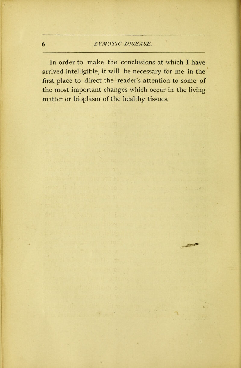 In order to make the conclusions at which I have arrived intelligible, it will be necessary for me in the first place to direct the readers attention to some of the most important changes which occur in the living matter or bioplasm of the healthy tissues.