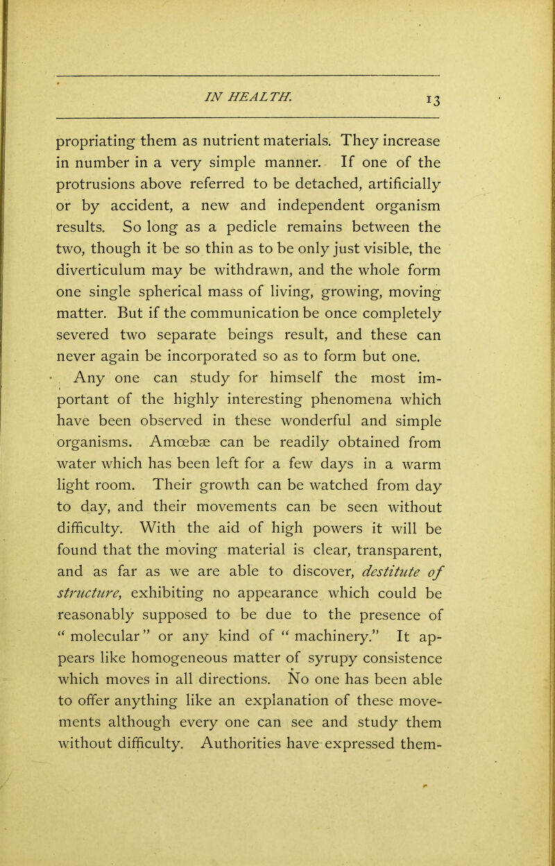 IN HEALTH. propriating them as nutrient materials. They increase in number in a very simple manner. If one of the protrusions above referred to be detached, artificially or by accident, a new and independent organism results. So long as a pedicle remains between the two, though it be so thin as to be only just visible, the diverticulum may be withdrawn, and the whole form one single spherical mass of living, growing, moving matter. But if the communication be once completely severed two separate beings result, and these can never again be incorporated so as to form but one. Any one can study for himself the most im- portant of the highly interesting phenomena which have been observed in these wonderful and simple organisms. Amoebae can be readily obtained from water which has been left for a few days in a warm light room. Their growth can be watched from day to day, and their movements can be seen without difficulty. With the aid of high powers it will be found that the moving material is clear, transparent, and as far as we are able to discover, destitute of structure, exhibiting no appearance which could be reasonably supposed to be due to the presence of “ molecular” or any kind of “ machinery.” It ap- pears like homogeneous matter of syrupy consistence which moves in all directions. No one has been able to offer anything like an explanation of these move- ments although every one can see and study them without difficulty. Authorities have expressed them-