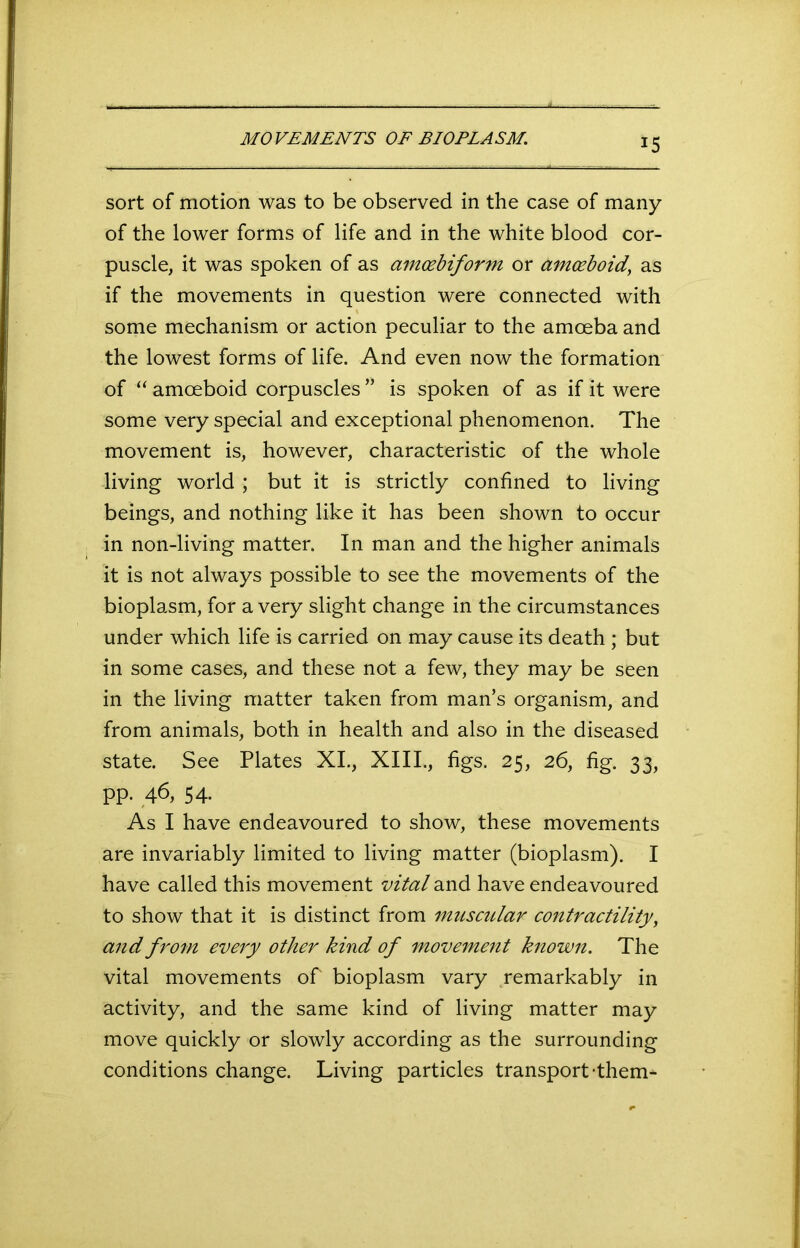 MOVEMENTS OF BIOPLASM. sort of motion was to be observed in the case of many of the lower forms of life and in the white blood cor- puscle, it was spoken of as amcebiform or amoeboid’ as if the movements in question were connected with some mechanism or action peculiar to the amoeba and the lowest forms of life. And even now the formation of “ amoeboid corpuscles ” is spoken of as if it were some very special and exceptional phenomenon. The movement is, however, characteristic of the whole living world ; but it is strictly confined to living beings, and nothing like it has been shown to occur in non-living matter. In man and the higher animals it is not always possible to see the movements of the bioplasm, for a very slight change in the circumstances under which life is carried on may cause its death ; but in some cases, and these not a few, they may be seen in the living matter taken from man’s organism, and from animals, both in health and also in the diseased state. See Plates XI., XIII., figs. 25, 26, fig. 33, pp. 46,54. As I have endeavoured to show, these movements are invariably limited to living matter (bioplasm). I have called this movement vital and have endeavoured to show that it is distinct from muscular contractility, and from every other kind of movement known. The vital movements of bioplasm vary remarkably in activity, and the same kind of living matter may move quickly or slowly according as the surrounding conditions change. Living particles transport-them-