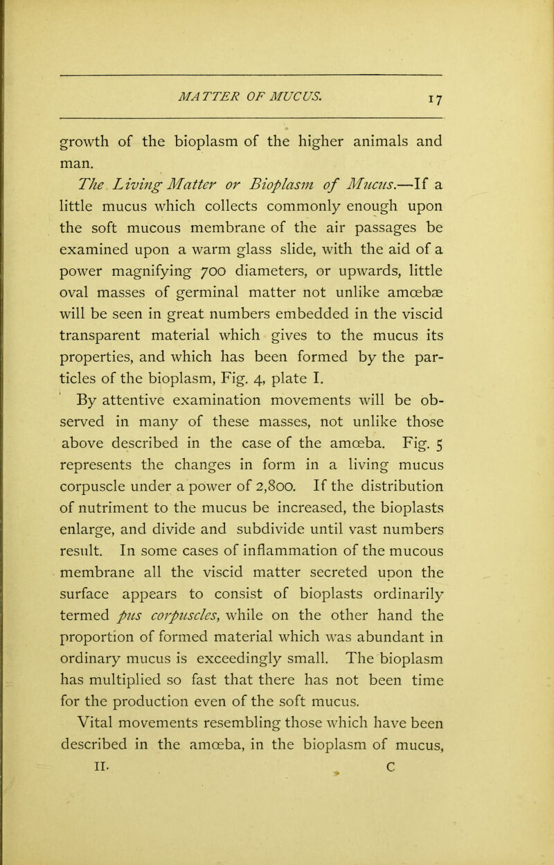 MATTER OF MUCUS. growth of the bioplasm of the higher animals and man. The Living Matter or Bioplasm of Mucus.—If a little mucus which collects commonly enough upon the soft mucous membrane of the air passages be examined upon a warm glass slide, with the aid of a power magnifying 700 diameters, or upwards, little oval masses of germinal matter not unlike amoebae will be seen in great numbers embedded in the viscid transparent material which gives to the mucus its properties, and which has been formed by the par- ticles of the bioplasm, Fig. 4, plate I. By attentive examination movements will be ob- served in many of these masses, not unlike those above described in the case of the amoeba. Fig. 5 represents the changes in form in a living mucus corpuscle under a power of 2,800. If the distribution of nutriment to the mucus be increased, the bioplasts enlarge, and divide and subdivide until vast numbers result. In some cases of inflammation of the mucous membrane all the viscid matter secreted upon the surface appears to consist of bioplasts ordinarily termed pus corpuscles, while on the other hand the proportion of formed material which was abundant in ordinary mucus is exceedingly small. The bioplasm has multiplied so fast that there has not been time for the production even of the soft mucus. Vital movements resembling those which have been described in the amoeba, in the bioplasm of mucus, n. „ C