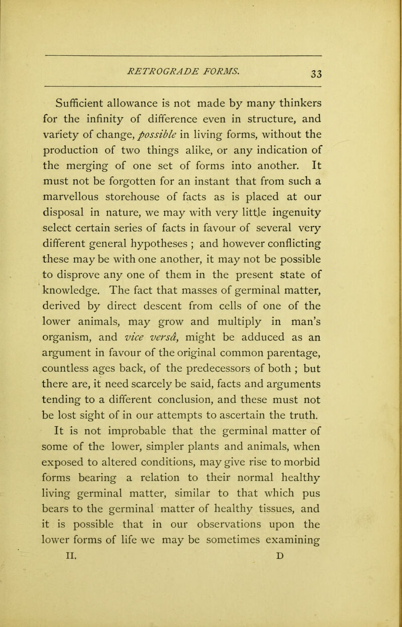 RETROGRADE FORMS. Sufficient allowance is not made by many thinkers for the infinity of difference even in structure, and variety of change, possible in living forms, without the production of two things alike, or any indication of the merging of one set of forms into another. It must not be forgotten for an instant that from such a marvellous storehouse of facts as is placed at our disposal in nature, we may with very little ingenuity select certain series of facts in favour of several very different general hypotheses ; and however conflicting these may be with one another, it may not be possible to disprove any one of them in the present state of knowledge. The fact that masses of germinal matter, derived by direct descent from cells of one of the lower animals, may grow and multiply in man’s organism, and vice versa, might be adduced as an argument in favour of the original common parentage, countless ages back, of the predecessors of both ; but there are, it need scarcely be said, facts and arguments tending to a different conclusion, and these must not be lost sight of in our attempts to ascertain the truth. It is not improbable that the germinal matter of some of the lower, simpler plants and animals, when exposed to altered conditions, may give rise to morbid forms bearing a relation to their normal healthy living germinal matter, similar to that which pus bears to the germinal matter of healthy tissues, and it is possible that in our observations upon the lower forms of life we may be sometimes examining II. D
