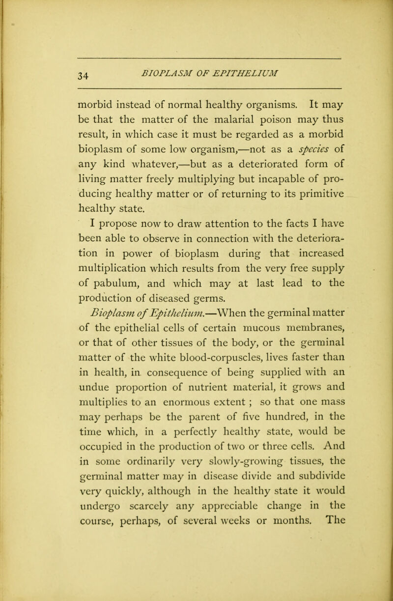 BIOPLASM OF EPITHELIUM morbid instead of normal healthy organisms. It may be that the matter of the malarial poison may thus result, in which case it must be regarded as a morbid bioplasm of some low organism,—not as a species of any kind whatever,—but as a deteriorated form of living matter freely multiplying but incapable of pro- ducing healthy matter or of returning to its primitive healthy state. I propose now to draw attention to the facts I have been able to observe in connection with the deteriora- tion in power of bioplasm during that increased multiplication which results from the very free supply of pabulum, and which may at last lead to the production of diseased germs. Bioplasm of Epithelium.—When the germinal matter of the epithelial cells of certain mucous membranes, or that of other tissues of the body, or the germinal matter of the white blood-corpuscles, lives faster than in health, in consequence of being supplied with an undue proportion of nutrient material, it grows and multiplies to an enormous extent; so that one mass may perhaps be the parent of five hundred, in the time which, in a perfectly healthy state, would be occupied in the production of two or three cells. And in some ordinarily very slowly-growing tissues, the germinal matter may in disease divide and subdivide very quickly, although in the healthy state it would undergo scarcely any appreciable change in the course, perhaps, of several weeks or months. The