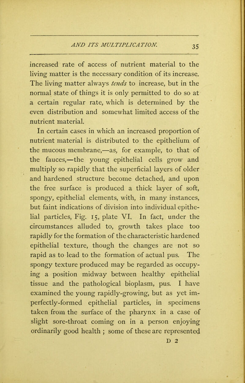 AND ITS MULTIPLICATION. increased rate of access of nutrient material to the living matter is the necessary condition of its increase. The living matter always tends to increase, but in the normal state of things it is only permitted to do so at a certain regular rate, which is determined by the even distribution and somewhat limited access of the nutrient material. In certain cases in which an increased proportion of nutrient material is distributed to the epithelium of the mucous membrane,—as, for example, to that of the fauces,—the young epithelial cells grow and multiply so rapidly that the superficial layers of older and hardened structure become detached, and upon the free surface is produced a thick layer of soft, spongy, epithelial elements, with, in many instances, but faint indications of division into individual epithe- lial particles, Fig. 15, plate VI. In fact, under the circumstances alluded to, growth takes place too rapidly for the formation of the characteristic hardened epithelial texture, though the changes are not so rapid as to lead to the formation of actual pus. The spongy texture produced may be regarded as occupy- ing a position midway between healthy epithelial tissue and the pathological bioplasm, pus. I have examined the young rapidly-growing, but as yet im- perfectly-formed epithelial particles, in specimens taken from the surface of the pharynx in a case of slight sore-throat coming on in a person enjoying ordinarily good health ; some of these are represented D 2