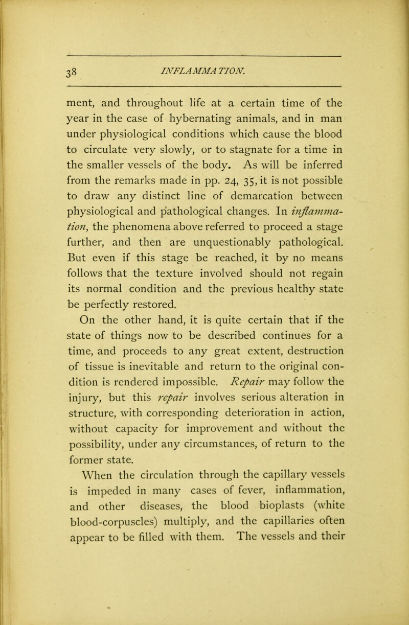 ment, and throughout life at a certain time of the year in the case of hybernating animals, and in man under physiological conditions which cause the blood to circulate very slowly, or to stagnate for a time in the smaller vessels of the body. As will be inferred from the remarks made in pp. 24, 35, it is not possible to draw any distinct line of demarcation between physiological and pathological changes. In inflamma- tion, the phenomena above referred to proceed a stage further, and then are unquestionably pathological. But even if this stage be reached, it by no means follows that the texture involved should not regain its normal condition and the previous healthy state be perfectly restored. On the other hand, it is quite certain that if the state of things now to be described continues for a time, and proceeds to any great extent, destruction of tissue is inevitable and return to the original con- dition is rendered impossible. Repair may follow the injury, but this repair involves serious alteration in structure, with corresponding deterioration in action, without capacity for improvement and without the possibility, under any circumstances, of return to the former state. When the circulation through the capillary vessels is impeded in many cases of fever, inflammation, and other diseases, the blood bioplasts (white blood-corpuscles) multiply, and the capillaries often appear to be filled with them. The vessels and their