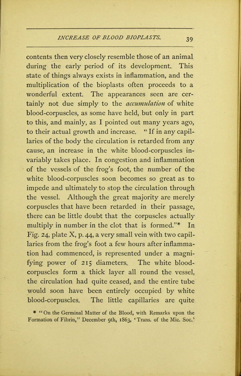 INCREASE OF BLOOD BIOPLASTS. contents then very closely resemble those of an animal during the early period of its development. This state of things always exists in inflammation, and the multiplication of the bioplasts often proceeds to a wonderful extent. The appearances seen are cer- tainly not due simply to the accumulation of white blood-corpuscles, as some have held, but only in part to this, and mainly, as I pointed out many years ago, to their actual growth and increase. “ If in any capil- laries of the body the circulation is retarded from any cause, an increase in the white blood-corpuscles in- variably takes place. In congestion and inflammation of the vessels of the frog’s foot, the number of the white blood-corpuscles soon becomes so great as to impede and ultimately to stop the circulation through the vessel. Although the great majority are merely corpuscles that have been retarded in their passage, there can be little doubt that the corpuscles actually multiply in number in the clot that is formed.”* In Fig. 24, plate X, p. 44, a very small vein with two capil- laries from the frog’s foot a few hours after inflamma- tion had commenced, is represented under a magni- fying power of 215 diameters. The white blood- corpuscles form a thick layer all round the vessel, the circulation had quite ceased, and the entire tube would soon have been entirely occupied by white blood-corpuscles. The little capillaries are quite * “On the Germinal Matter of the Blood, with Remarks upon the Formation of Fibrin,” December 9th, 1863, ‘Trans, of the Mic. Soc.’
