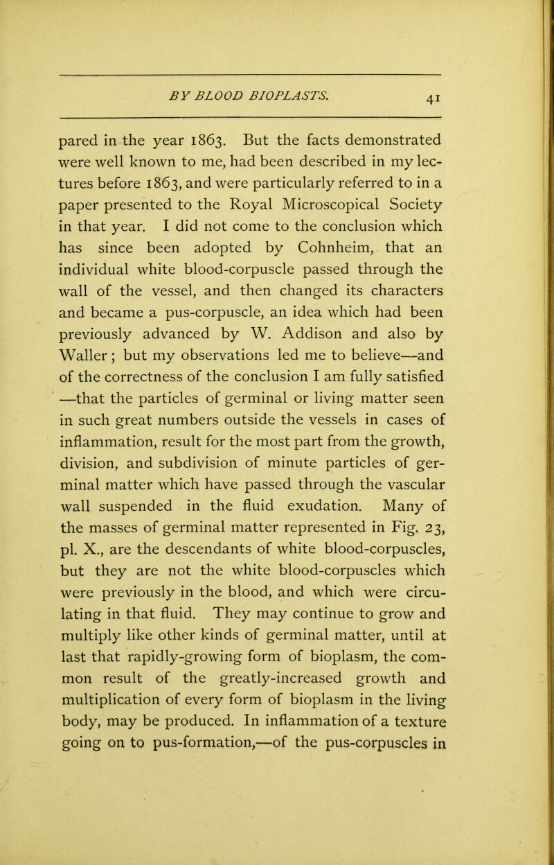 BY BLOOD BIOPLASTS. pared in the year 1863. But the facts demonstrated were well known to me, had been described in my lec- tures before 1863, and were particularly referred to in a paper presented to the Royal Microscopical Society in that year. I did not come to the conclusion which has since been adopted by Cohnheim, that an individual white blood-corpuscle passed through the wall of the vessel, and then changed its characters and became a pus-corpuscle, an idea which had been previously advanced by W. Addison and also by Waller ; but my observations led me to believe—and of the correctness of the conclusion I am fully satisfied —that the particles of germinal or living matter seen in such great numbers outside the vessels in cases of inflammation, result for the most part from the growth, division, and subdivision of minute particles of ger- minal matter which have passed through the vascular wall suspended in the fluid exudation. Many of the masses of germinal matter represented in Fig. 23, pi. X., are the descendants of white blood-corpuscles, but they are not the white blood-corpuscles which were previously in the blood, and which were circu- lating in that fluid. They may continue to grow and multiply like other kinds of germinal matter, until at last that rapidly-growing form of bioplasm, the com- mon result of the greatly-increased growth and multiplication of every form of bioplasm in the living body, may be produced. In inflammation of a texture going on to pus-formation,—of the pus-corpuscles in