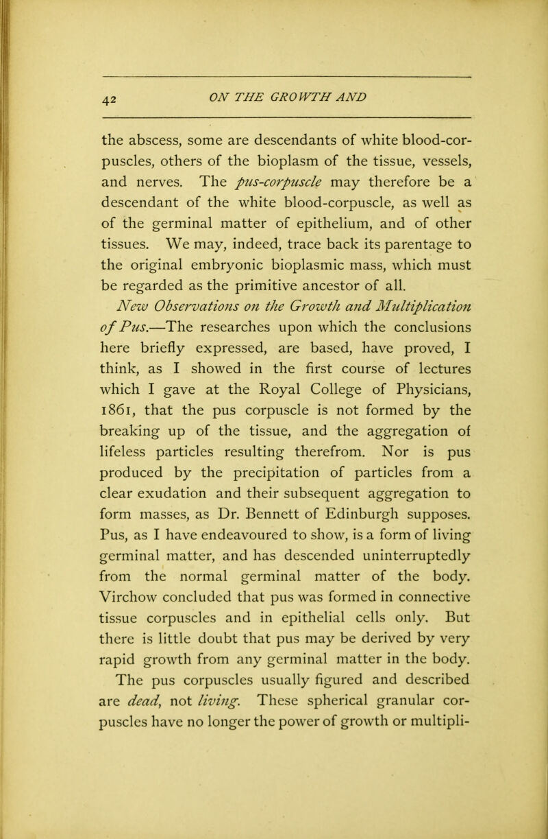 ON THE GROWTH AND the abscess, some are descendants of white blood-cor- puscles, others of the bioplasm of the tissue, vessels, and nerves. The pus-corpuscle may therefore be a descendant of the white blood-corpuscle, as well as of the germinal matter of epithelium, and of other tissues. We may, indeed, trace back its parentage to the original embryonic bioplasmic mass, which must be regarded as the primitive ancestor of all. New Observations on the Growth and Multiplication of Pus.—The researches upon which the conclusions here briefly expressed, are based, have proved, I think, as I showed in the first course of lectures which I gave at the Royal College of Physicians, 1861, that the pus corpuscle is not formed by the breaking up of the tissue, and the aggregation of lifeless particles resulting therefrom. Nor is pus produced by the precipitation of particles from a clear exudation and their subsequent aggregation to form masses, as Dr. Bennett of Edinburgh supposes. Pus, as I have endeavoured to show, is a form of living germinal matter, and has descended uninterruptedly from the normal germinal matter of the body. Virchow concluded that pus was formed in connective tissue corpuscles and in epithelial cells only. But there is little doubt that pus may be derived by very rapid growth from any germinal matter in the body. The pus corpuscles usually figured and described are dead’ not living. These spherical granular cor- puscles have no longer the power of growth or multipli-