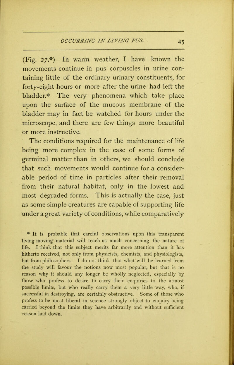 OCCURRING IN LIVING PUS. (Fig. 27.*) In warm weather, I have known the movements continue in pus corpuscles in urine con- taining little of the ordinary urinary constituents, for forty-eight hours or more after the urine had left the bladder.* The very phenomena which take place upon the surface of the mucous membrane of the bladder may in fact be watched for hours under the microscope, and there are few things more beautiful or more instructive. The conditions required for the maintenance of life being more complex in the case of some forms of germinal matter than in others, we should conclude that such movements would continue for a consider- able period of time in particles after their removal from their natural habitat, only in the lowest and most degraded forms. This is actually the case, just as some simple creatures are capable of supporting life under a great variety of conditions, while comparatively * It is probable that careful observations upon this transparent living moving material will teach us much concerning the nature of life. I think that this subject merits far more attention than it has hitherto received, not only from physicists, chemists, and physiologists, but from philosophers. I do not think that what will be learned from the study will favour the notions now most popular, but that is no reason why it should any longer be wholly neglected, especially by those who profess to desire to carry their enquiries to the utmost possible limits, but who really carry them a very little way, who, if successful in destroying, are certainly obstructive. Some of those who profess to be most liberal in science strongly object to enquiry being carried beyond the limits they have arbitrarily and without sufficient reason laid down.