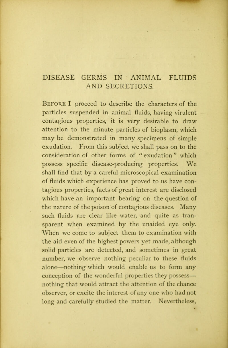 DISEASE GERMS IN ANIMAL FLUIDS AND SECRETIONS. BEFORE I proceed to describe the characters of the particles suspended in animal fluids, having virulent contagious properties, it is very desirable to draw attention to the minute particles of bioplasm, which may be demonstrated in many specimens of simple exudation. From this subject we shall pass on to the consideration of other forms of “ exudation ” which possess specific disease-producing properties. We shall find that by a careful microscopical examination of fluids which experience has proved to us have con- tagious properties, facts of great interest are disclosed which have an important bearing on the question of the nature of the poison of contagious diseases. Many such fluids are clear like water, and quite as tran- sparent when examined by the unaided eye only. When we come to subject them to examination with the aid even of the highest powers yet made, although solid particles are detected, and sometimes in great number, we observe nothing peculiar to these fluids alone—nothing which would enable us to form any conception of the wonderful properties they possess— nothing that would attract the attention of the chance observer, or excite the interest of any one who had not long and carefully studied the matter. Nevertheless,
