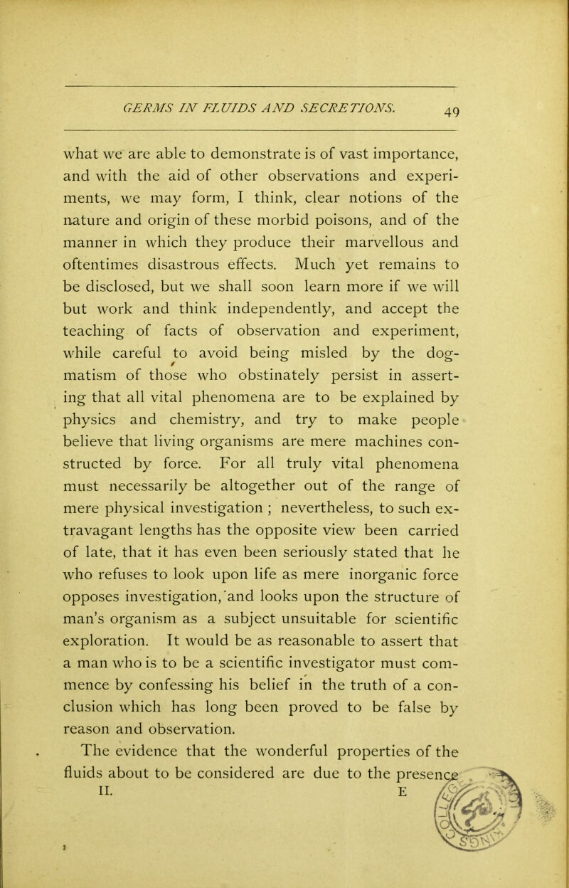 GERMS IN FLUIDS AND SECRETIONS. what we are able to demonstrate is of vast importance, and with the aid of other observations and experi- ments, we may form, I think, clear notions of the nature and origin of these morbid poisons, and of the manner in which they produce their marvellous and oftentimes disastrous effects. Much yet remains to be disclosed, but we shall soon learn more if we will but work and think independently, and accept the teaching of facts of observation and experiment, while careful to avoid being misled by the dog- matism of those who obstinately persist in assert- ing that all vital phenomena are to be explained by physics and chemistry, and try to make people believe that living organisms are mere machines con- structed by force. For all truly vital phenomena must necessarily be altogether out of the range of mere physical investigation ; nevertheless, to such ex- travagant lengths has the opposite view been carried of late, that it has even been seriously stated that he who refuses to look upon life as mere inorganic force opposes investigation,'and looks upon the structure of man’s organism as a subject unsuitable for scientific exploration. It would be as reasonable to assert that a man who is to be a scientific investigator must com- mence by confessing his belief in the truth of a con- clusion which has long been proved to be false by reason and observation. The evidence that the wonderful properties of the fluids about to be considered are due to the II.