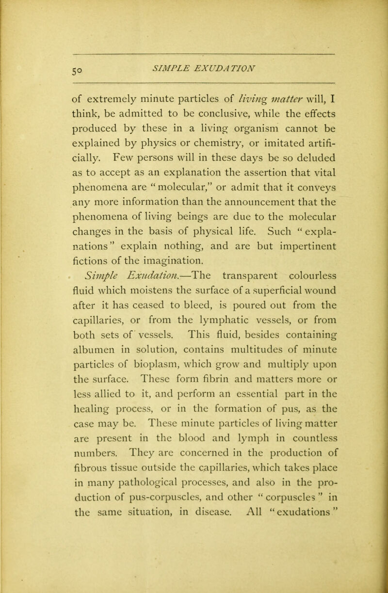 5° SIMPLE EXUDATION of extremely minute particles of living matter will, I think, be admitted to be conclusive, while the effects produced by these in a living organism cannot be explained by physics or chemistry, or imitated artifi- cially. Few persons will in these days be so deluded as to accept as an explanation the assertion that vital phenomena are “ molecular,” or admit that it conveys any more information than the announcement that the phenomena of living beings are due to the molecular changes in the basis of physical life. Such “ expla- nations ” explain nothing, and are but impertinent fictions of the imagination. Simple Exudation.—The transparent colourless fluid which moistens the surface of a superficial wound after it has ceased to bleed, is poured out from the capillaries, or from the lymphatic vessels, or from both sets of vessels. This fluid, besides containing albumen in solution, contains multitudes of minute particles of bioplasm, which grow and multiply upon the surface. These form fibrin and matters more or less allied to it, and perform an essential part in the healing process, or in the formation of pus, as the case may be. These minute particles of living matter are present in the blood and lymph in countless numbers. They are concerned in the production of fibrous tissue outside the capillaries, which takes place in many pathological processes, and also in the pro- duction of pus-corpuscles, and other “ corpuscles ” in the same situation, in disease. All “ exudations ”