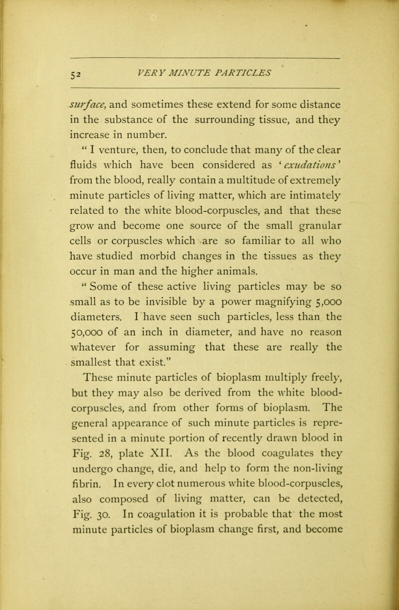 VERY MINUTE PARTICLES surface, and sometimes these extend for some distance in the substance of the surrounding tissue, and they increase in number. “ I venture, then, to conclude that many of the clear fluids which have been considered as ‘exudations' from the blood, really contain a multitude of extremely minute particles of living matter, which are intimately related to the white blood-corpuscles, and that these grow and become one source of the small granular cells or corpuscles which are so familiar to all who have studied morbid changes in the tissues as they occur in man and the higher animals. “ Some of these active living particles may be so small as to be invisible by a power magnifying 5,000 diameters. I have seen such particles, less than the 50,000 of an inch in diameter, and have no reason whatever for assuming that these are really the smallest that exist.” These minute particles of bioplasm multiply freely, but they may also be derived from the white blood- corpuscles, and from other forms of bioplasm. The general appearance of such minute particles is repre- sented in a minute portion of recently drawn blood in Fig. 28, plate XII. As the blood coagulates they undergo change, die, and help to form the non-living fibrin. In every clot numerous white blood-corpuscles, also composed of living matter, can be detected, Fig. 30. In coagulation it is probable that the most minute particles of bioplasm change first, and become