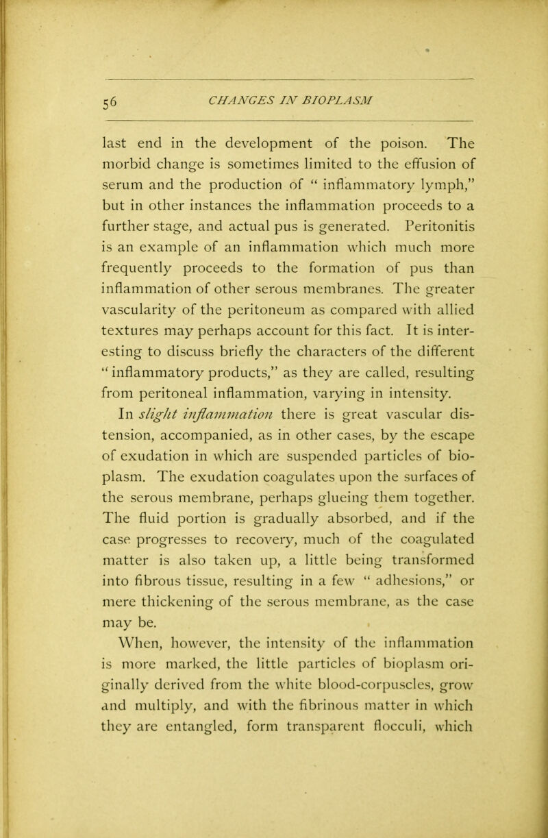 last end in the development of the poison. The morbid change is sometimes limited to the effusion of serum and the production of “ inflammatory lymph,” but in other instances the inflammation proceeds to a further stage, and actual pus is generated. Peritonitis is an example of an inflammation which much more frequently proceeds to the formation of pus than inflammation of other serous membranes. The greater vascularity of the peritoneum as compared with allied textures may perhaps account for this fact. It is inter- esting to discuss briefly the characters of the different “ inflammatory products,” as they are called, resulting from peritoneal inflammation, varying in intensity. In slight inflammation there is great vascular dis- tension, accompanied, as in other cases, by the escape of exudation in which are suspended particles of bio- plasm. The exudation coagulates upon the surfaces of the serous membrane, perhaps glueing them together. The fluid portion is gradually absorbed, and if the case progresses to recovery, much of the coagulated matter is also taken up, a little being transformed into fibrous tissue, resulting in a few “ adhesions,” or mere thickening of the serous membrane, as the case may be. When, however, the intensity of the inflammation is more marked, the little particles of bioplasm ori- ginally derived from the white blood-corpuscles, grow and multiply, and with the fibrinous matter in which they are entangled, form transparent flocculi, which