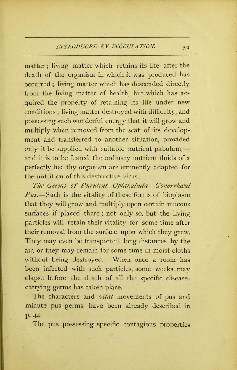 INTRODUCED BY INOCULATION. matter; living matter which retains its life after the death of the organism in which it was produced has occurred ; living matter which has descended directly from the living matter of health, but which has ac- quired the property of retaining its life under new conditions ; living matter destroyed with difficulty, and possessing such wonderful energy that it will grow and multiply when removed from the seat of its develop- ment and transferred to another situation, provided only it be supplied with suitable nutrient pabulum,— and it is to be feared the ordinary nutrient fluids of a perfectly healthy organism are eminently adapted for the nutrition of this destructive virus. The Germs of Purulent Ophthalmia—Gonorrhoeal Pus.—Such is the vitality of these forms of bioplasm that they will grow and multiply upon certain mucous surfaces if placed there ; not only so, but the living particles will retain their vitality for some time after their removal from the surface upon which they grew. They may even be transported long distances by the air, or they may remain for some time in moist cloths without being destroyed. When once a room has been infected with such particles, some weeks may elapse before the death of all the specific disease- carrying germs has taken place. The characters and vital movements of pus and minute pus germs, have been already described in p. 44- The pus possessing specific contagious properties