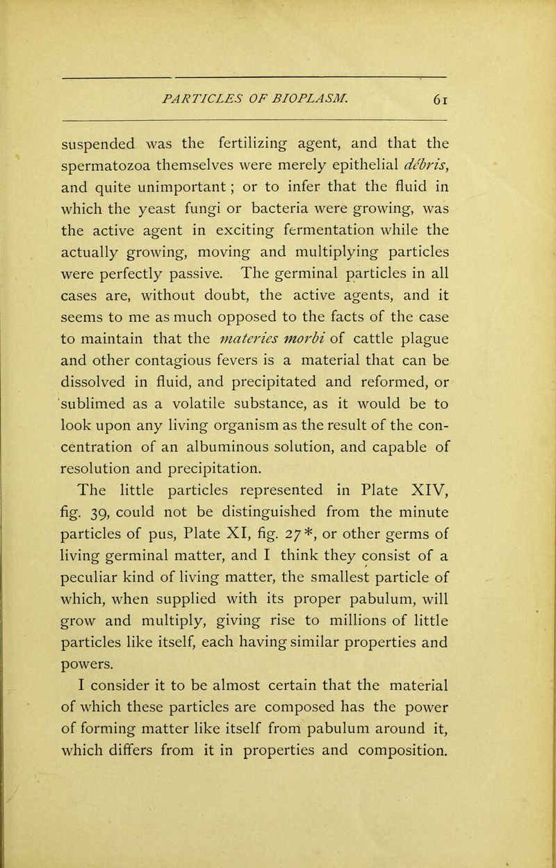 suspended was the fertilizing agent, and that the spermatozoa themselves were merely epithelial debris, and quite unimportant; or to infer that the fluid in which the yeast fungi or bacteria were growing, was the active agent in exciting fermentation while the actually growing, moving and multiplying particles were perfectly passive. The germinal particles in all cases are, without doubt, the active agents, and it seems to me as much opposed to the facts of the case to maintain that the materies morbi of cattle plague and other contagious fevers is a material that can be dissolved in fluid, and precipitated and reformed, or ’sublimed as a volatile substance, as it would be to look upon any living organism as the result of the con- centration of an albuminous solution, and capable of resolution and precipitation. The little particles represented in Plate XIV, fig. 39, could not be distinguished from the minute particles of pus, Plate XI, fig. 27*, or other germs of living germinal matter, and I think they consist of a peculiar kind of living matter, the smallest particle of which, when supplied with its proper pabulum, will grow and multiply, giving rise to millions of little particles like itself, each having similar properties and powers. I consider it to be almost certain that the material of which these particles are composed has the power of forming matter like itself from pabulum around it, which differs from it in properties and composition.