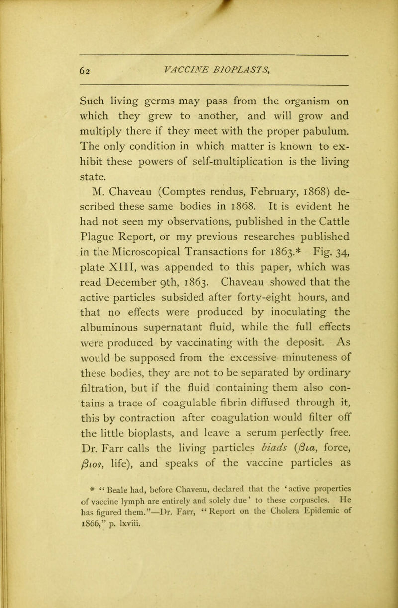 Such living germs may pass from the organism on which they grew to another, and will grow and multiply there if they meet with the proper pabulum. The only condition in which matter is known to ex- hibit these powers of self-multiplication is the living state. M. Chaveau (Comptes rendus, February, 1868) de- scribed these same bodies in 1868. It is evident he had not seen my observations, published in the Cattle Plague Report, or my previous researches published in the Microscopical Transactions for 1863.* Fig. 34, plate XIII, was appended to this paper, which was read December 9th, 1863. Chaveau showed that the active particles subsided after forty-eight hours, and that no effects were produced by inoculating the albuminous supernatant fluid, while the full effects were produced by vaccinating with the deposit. As would be supposed from the excessive minuteness of these bodies, they are not to be separated by ordinary filtration, but if the fluid containing them also con- tains a trace of coagulable fibrin diffused through it, this by contraction after coagulation would filter off the little bioplasts, and leave a serum perfectly free. Dr. Farr calls the living particles biads (fiia, force, fiios, life), and speaks of the vaccine particles as * “Beale had, before Chaveau, declared that the ‘active properties of vaccine lymph are entirely and solely due1 to these corpuscles. He has figured them.”—Dr. Farr, “ Report on the Cholera Epidemic of 1866,” p. lxviii.