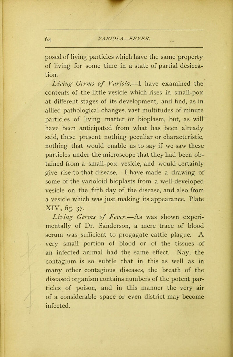 posed of living particles which have the same property of living for some time in a state of partial desicca- tion. Living Germs of Variola.—1 have examined the contents of the little vesicle which rises in small-pox at different stages of its development, and find, as in allied pathological changes, vast multitudes of minute particles of living matter or bioplasm, but, as will have been anticipated from wdiat has been already said, these present nothing peculiar or characteristic, nothing that would enable us to say if we saw these particles under the microscope that they had been ob- tained from a small-pox vesicle, and would certainly give rise to that disease. I have made a drawing of some of the varioloid bioplasts from a well-developed vesicle on the fifth day of the disease, and also from a vesicle which was just making its appearance. Plate XIV., fig. 37- Living Germs of Fever.—As was shown experi- mentally of Dr. Sanderson, a mere trace of blood serum was sufficient to progagate cattle plague. A very small portion of blood or of the tissues of an infected animal had the same effect. Nay, the contagium is so subtle that in this as well as in many other contagious diseases, the breath of the diseased organism contains numbers of the potent par- ticles of poison, and in this manner the very air of a considerable space or even district may become infected.
