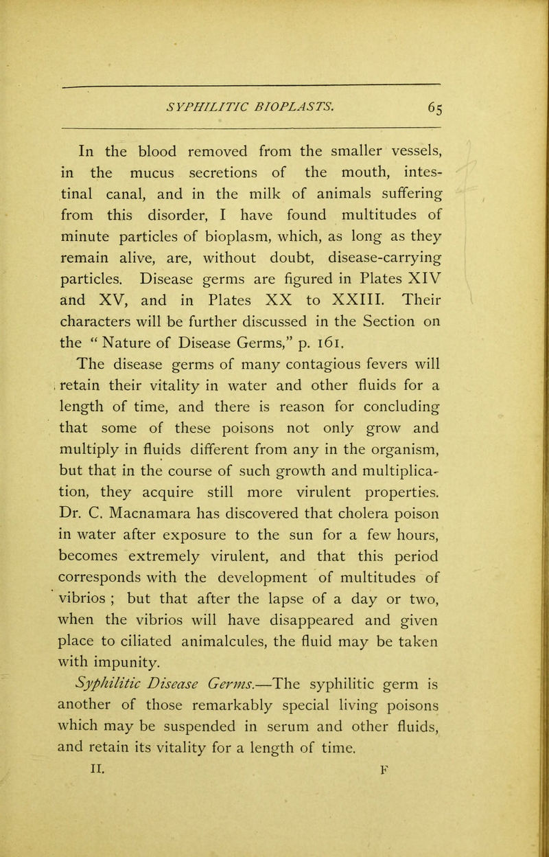 In the blood removed from the smaller vessels, in the mucus secretions of the mouth, intes- tinal canal, and in the milk of animals suffering from this disorder, I have found multitudes of minute particles of bioplasm, which, as long as they remain alive, are, without doubt, disease-carrying particles. Disease germs are figured in Plates XIV and XV, and in Plates XX to XXIII. Their characters will be further discussed in the Section on the “Nature of Disease Germs,” p. 161. The disease germs of many contagious fevers will , retain their vitality in water and other fluids for a length of time, and there is reason for concluding that some of these poisons not only grow and multiply in fluids different from any in the organism, but that in the course of such growth and multiplica- tion, they acquire still more virulent properties. Dr. C. Macnamara has discovered that cholera poison in water after exposure to the sun for a few hours, becomes extremely virulent, and that this period corresponds with the development of multitudes of vibrios ; but that after the lapse of a day or two, when the vibrios will have disappeared and given place to ciliated animalcules, the fluid may be taken with impunity. Syphilitic Disease Germs.—The syphilitic germ is another of those remarkably special living poisons which may be suspended in serum and other fluids, and retain its vitality for a length of time.