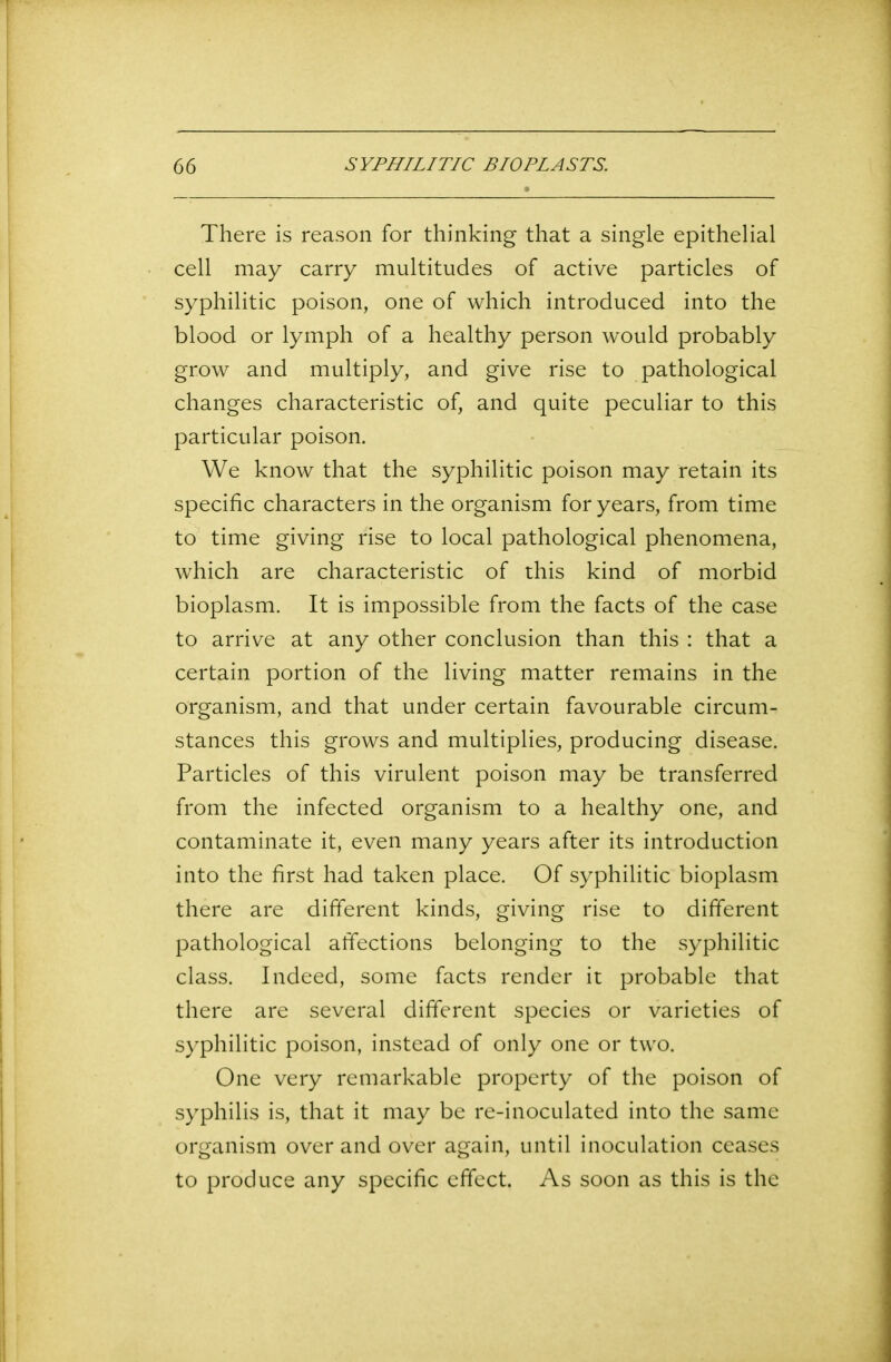 There is reason for thinking that a single epithelial cell may carry multitudes of active particles of syphilitic poison, one of which introduced into the blood or lymph of a healthy person would probably grow and multiply, and give rise to pathological changes characteristic of, and quite peculiar to this particular poison. We know that the syphilitic poison may retain its specific characters in the organism for years, from time to time giving rise to local pathological phenomena, which are characteristic of this kind of morbid bioplasm. It is impossible from the facts of the case to arrive at any other conclusion than this : that a certain portion of the living matter remains in the organism, and that under certain favourable circum- stances this grows and multiplies, producing disease. Particles of this virulent poison may be transferred from the infected organism to a healthy one, and contaminate it, even many years after its introduction into the first had taken place. Of syphilitic bioplasm there are different kinds, giving rise to different pathological affections belonging to the syphilitic class. Indeed, some facts render it probable that there are several different species or varieties of syphilitic poison, instead of only one or two. One very remarkable property of the poison of syphilis is, that it may be re-inoculated into the same organism over and over again, until inoculation ceases to produce any specific effect. As soon as this is the