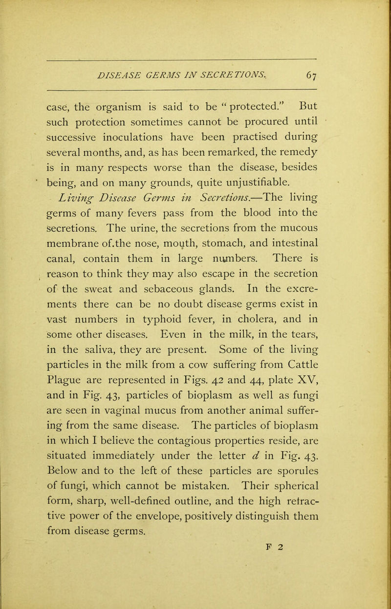 case, the organism is said to be “ protected.” But such protection sometimes cannot be procured until successive inoculations have been practised during several months, and, as has been remarked, the remedy is in many respects worse than the disease, besides being, and on many grounds, quite unjustifiable. Living Disease Germs in Secretions.—The living germs of many fevers pass from the blood into the secretions. The urine, the secretions from the mucous membrane of.the nose, mouth, stomach, and intestinal canal, contain them in large niunbers. There is reason to think they may also escape in the secretion of the sweat and sebaceous glands. In the excre- ments there can be no doubt disease germs exist in vast numbers in typhoid fever, in cholera, and in some other diseases. Even in the milk, in the tears, in the saliva, they are present. Some of the living particles in the milk from a cow suffering from Cattle Plague are represented in Figs. 42 and 44, plate XV, and in Fig. 43, particles of bioplasm as well as fungi are seen in vaginal mucus from another animal suffer- ing from the same disease. The particles of bioplasm in which I believe the contagious properties reside, are situated immediately under the letter d in Fig. 43. Below and to the left of these particles are sporules of fungi, which cannot be mistaken. Their spherical form, sharp, well-defined outline, and the high retrac- tive power of the envelope, positively distinguish them from disease germs. F 2
