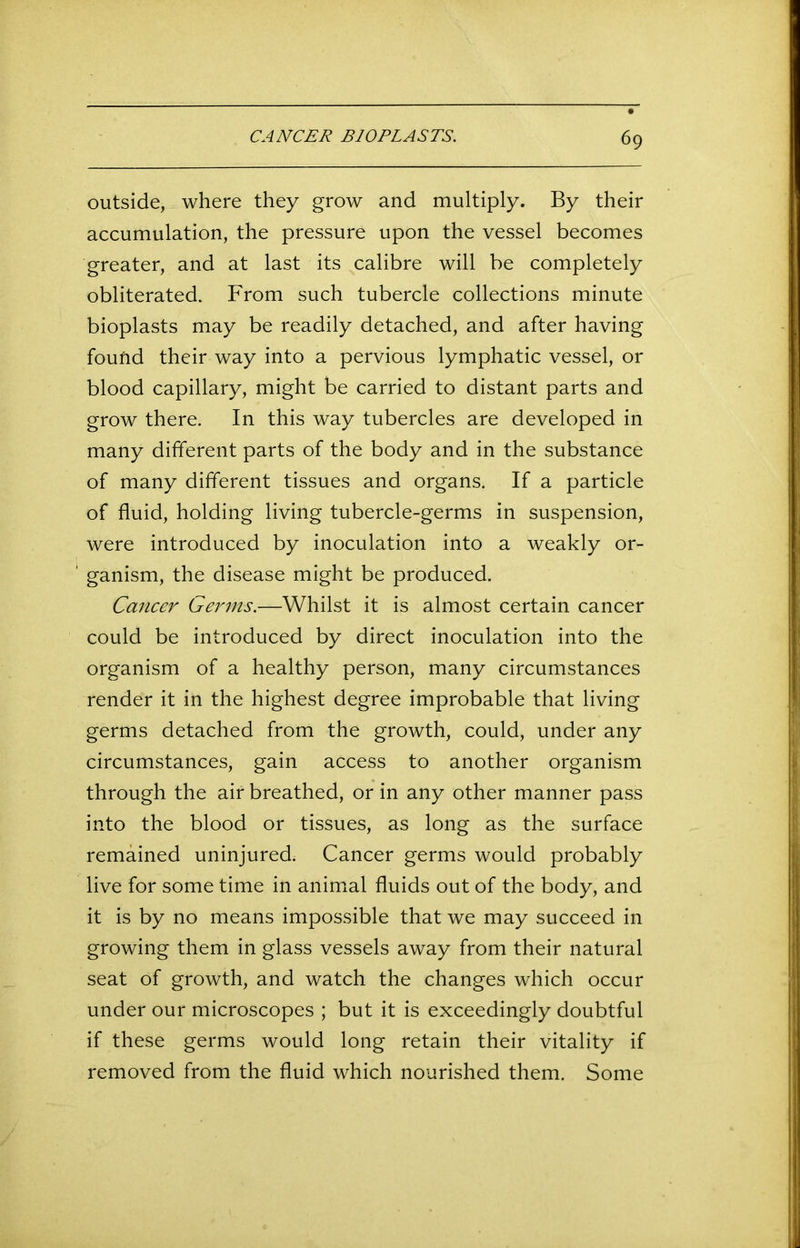 outside, where they grow and multiply. By their accumulation, the pressure upon the vessel becomes greater, and at last its calibre will be completely obliterated. From such tubercle collections minute bioplasts may be readily detached, and after having found their way into a pervious lymphatic vessel, or blood capillary, might be carried to distant parts and grow there. In this way tubercles are developed in many different parts of the body and in the substance of many different tissues and organs. If a particle of fluid, holding living tubercle-germs in suspension, were introduced by inoculation into a weakly or- 1 ganism, the disease might be produced. Cancer Germs.—Whilst it is almost certain cancer could be introduced by direct inoculation into the organism of a healthy person, many circumstances render it in the highest degree improbable that living germs detached from the growth, could, under any circumstances, gain access to another organism through the air breathed, or in any other manner pass into the blood or tissues, as long as the surface remained uninjured. Cancer germs would probably live for some time in animal fluids out of the body, and it is by no means impossible that we may succeed in growing them in glass vessels away from their natural seat of growth, and watch the changes which occur under our microscopes ; but it is exceedingly doubtful if these germs would long retain their vitality if removed from the fluid which nourished them. Some