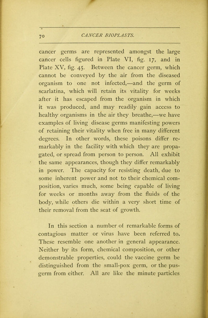 cancer germs are represented amongst the large cancer cells figured in Plate VI, fig. 17, and in Plate XV, fig. 45. Between the cancer germ, which cannot be conveyed by the air from the diseased organism to one not infected,—and the germ of scarlatina, which will retain its vitality for weeks after it has escaped from the organism in which it was produced, and may readily gain access to healthy organisms in the air they breathe,—we have examples of living disease germs manifesting powers of retaining their vitality when free in many different degrees. In other words, these poisons differ re- markably in the facility with which they are propa- gated, or spread from person to person. All exhibit the same appearances, though they differ remarkably in power. The capacity for resisting death, due to some inherent power and not to their chemical com- position, varies much, some being capable of living for weeks or months away from the fluids of the body, while others die within a very short time of their removal from the seat of growth. In this section a number of remarkable forms of contagious matter or virus have been referred to. These resemble one another in general appearance. Neither by its form, chemical composition, or other demonstrable properties, could the vaccine germ be distinguished from the small-pox germ, or the pus- germ from either. All are like the minute particles