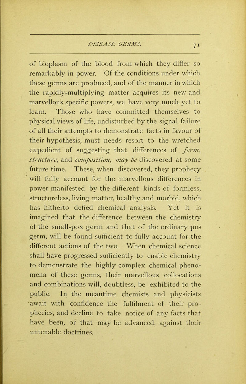 of bioplasm of the blood from which they differ so remarkably in power. Of the conditions under which these germs are produced, and of the manner in which the rapidly-multiplying matter acquires its new and marvellous specific powers, we have very much yet to learn. Those who have committed themselves to physical views of life, undisturbed by the signal failure of all their attempts to demonstrate facts in favour of their hypothesis, must needs resort to the wretched expedient of suggesting that differences of form, structure, and composition, may be discovered at some future time. These, when discovered, they prophecy will fully account for the marvellous differences in power manifested by the different kinds of formless, structureless, living matter, healthy and morbid, which has hitherto defied chemical analysis. Yet it is imagined that the difference between the chemistry of the small-pox germ, and that of the ordinary pus germ, will be found sufficient to fully account for the different actions of the two. When chemical science shall have progressed sufficiently to enable chemistry to demonstrate the highly complex chemical pheno- mena of these germs, their marvellous collocations and combinations will, doubtless, be exhibited to the public. In the meantime chemists and physicists await with confidence the fulfilment of their pro- phecies, and decline to take notice of any facts that have been, or that may be advanced, against their untenable doctrines.