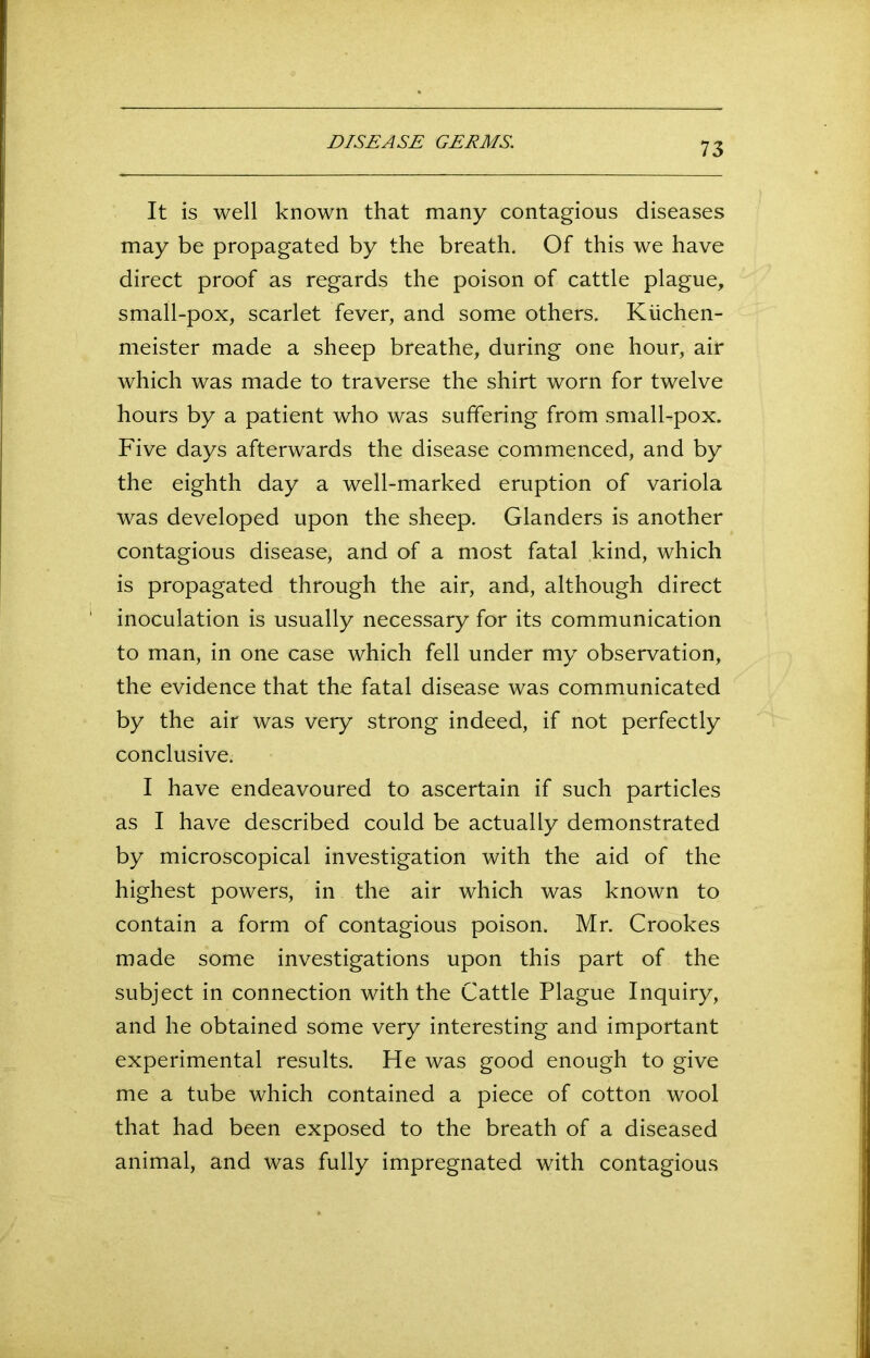 It is well known that many contagious diseases may be propagated by the breath. Of this we have direct proof as regards the poison of cattle plague, small-pox, scarlet fever, and some others. Kiichen- meister made a sheep breathe, during one hour, air which was made to traverse the shirt worn for twelve hours by a patient who was suffering from small-pox. Five days afterwards the disease commenced, and by the eighth day a well-marked eruption of variola was developed upon the sheep. Glanders is another contagious disease, and of a most fatal kind, which is propagated through the air, and, although direct inoculation is usually necessary for its communication to man, in one case which fell under my observation, the evidence that the fatal disease was communicated by the air was very strong indeed, if not perfectly conclusive. I have endeavoured to ascertain if such particles as I have described could be actually demonstrated by microscopical investigation with the aid of the highest powers, in the air which was known to contain a form of contagious poison. Mr. Crookes made some investigations upon this part of the subject in connection with the Cattle Plague Inquiry, and he obtained some very interesting and important experimental results. He was good enough to give me a tube which contained a piece of cotton wool that had been exposed to the breath of a diseased animal, and was fully impregnated with contagious