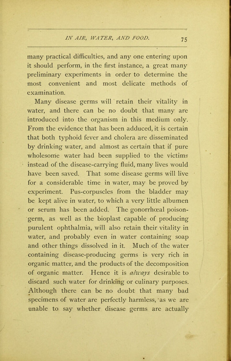 IN AIR, WATER, AND FOOD. many practical difficulties, and any one entering upon it should perform, in the first instance, a great many preliminary experiments in order to determine the most convenient and most delicate methods of examination. Many disease germs will retain their vitality in water, and there can be no doubt that many are introduced into the organism in this medium only. From the evidence that has been adduced, it is certain that both typhoid fever and cholera are disseminated by drinking water, and almost as certain that if pure wholesome water had been supplied to the victims ■ instead of the disease-carrying fluid, many lives would have been saved. That some disease germs will live for a considerable time in water, may be proved by experiment. Pus-corpuscles from the bladder may be kept alive in water, to which a very little albumen or serum has been added. The gonorrhoeal poison- germ, as well as the bioplast capable of producing purulent ophthalmia, will also retain their vitality in water, and probably even in water containing soap and other things dissolved in it. Much of the water containing disease-producing germs is very rich in organic matter, and the products of the decomposition of organic matter. Hence it is always desirable to discard such water for drinking or culinary purposes. Although there can be no doubt that many bad specimens of water are perfectly harmless, 'as we are unable to say whether disease germs are actually