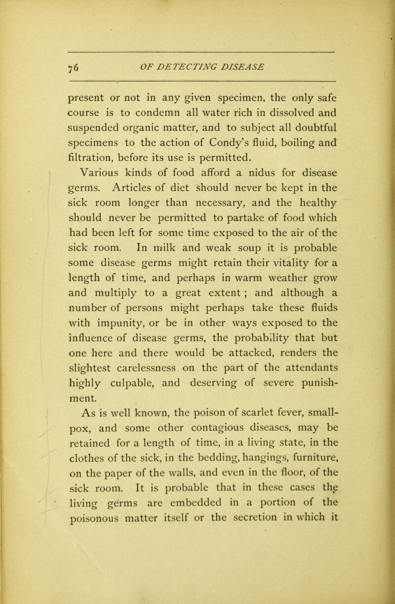present or not in any given specimen, the only safe course is to condemn all water rich in dissolved and suspended organic matter, and to subject all doubtful specimens to the action of Condy’s fluid, boiling and filtration, before its use is permitted. Various kinds of food afford a nidus for disease germs. Articles of diet should never be kept in the sick room longer than necessary, and the healthy should never be permitted to partake of food which had been left for some time exposed to the air of the sick room. In milk and weak soup it is probable some disease germs might retain their vitality for a length of time, and perhaps in warm weather grow and multiply to a great extent ; and although a number of persons might perhaps take these fluids with impunity, or be in other ways exposed to the influence of disease germs, the probability that but one here and there would be attacked, renders the slightest carelessness on the part of the attendants highly culpable, and deserving of severe punish- ment. As is well known, the poison of scarlet fever, small- pox, and some other contagious diseases, may be retained for a length of time, in a living state, in the clothes of the sick, in the bedding, hangings, furniture, on the paper of the walls, and even in the floor, of the sick room. It is probable that in these cases the living germs are embedded in a portion of the poisonous matter itself or the secretion in which it