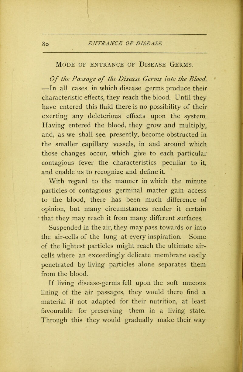 Mode of entrance of Disease Germs. Of the Passage of the Disease Germs into the Blood. —In all cases in which disease germs produce their characteristic effects, they reach the blood. Until they have entered this fluid there is no possibility of their exerting any deleterious effects upon the system. Having entered the blood, they grow and multiply, and, as we shall see presently, become obstructed in the smaller capillary vessels, in and around which those changes occur, which give to each particular contagious fever the characteristics peculiar to it, and enable us to recognize and define it. With regard to the manner in which the minute particles of contagious germinal matter gain access to the blood, there has been much difference of opinion, but many circumstances render it certain that they may reach it from many different surfaces. Suspended in the air, they may pass towards or into the air-cells of the lung at every inspiration. Some of the lightest particles might reach the ultimate air- cells where an exceedingly delicate membrane easily penetrated by living particles alone separates them from the blood. If living disease-germs fell upon the soft mucous lining of the air passages, they would there find a material if not adapted for their nutrition, at least favourable for preserving them in a living state. Through this they would gradually make their way