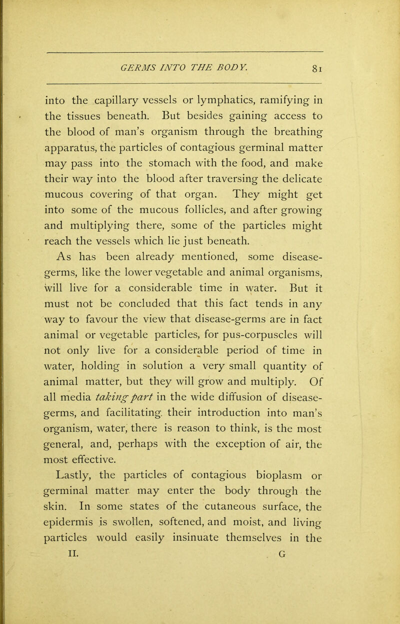 into the capillary vessels or lymphatics, ramifying in the tissues beneath. But besides gaining access to the blood of man’s organism through the breathing apparatus, the particles of contagious germinal matter may pass into the stomach with the food, and make their way into the blood after traversing the delicate mucous covering of that organ. They might get into some of the mucous follicles, and after growing and multiplying there, some of the particles might reach the vessels which lie just beneath. As has been already mentioned, some disease- germs, like the lower vegetable and animal organisms, will live for a considerable time in water. But it must not be concluded that this fact tends in any way to favour the view that disease-germs are in fact animal or vegetable particles, for pus-corpuscles will not only live for a considerable period of time in water, holding in solution a very small quantity of animal matter, but they will grow and multiply. Of all media taking part in the wide diffusion of disease- germs, and facilitating, their introduction into man’s organism, water, there is reason to think, is the most general, and, perhaps with the exception of air, the most effective. Lastly, the particles of contagious bioplasm or germinal matter may enter the body through the skin. In some states of the cutaneous surface, the epidermis is swollen, softened, and moist, and living particles would easily insinuate themselves in the II. G