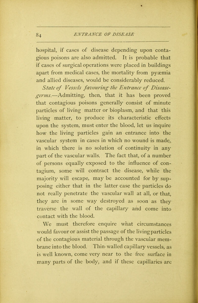 hospital, if cases of disease depending upon conta- gious poisons are also admitted. It is probable that if cases of surgical operations were placed in buildings apart from medical cases, the mortality from pyaemia and allied diseases, would be considerably reduced. State of Vessels favouring the Entrance of Disease- germs.—Admitting, then, that it has been proved that contagious poisons generally consist of minute particles of living matter or bioplasm, and that this living matter, to produce its characteristic effects upon the system, must enter the blood, let us inquire how the living particles gain an entrance into the vascular system in cases in which no wound is made, in which there is no solution of continuity in any part of the vascular walls. The fact that, of a number of persons equally exposed to the influence of con- tagium, some will contract the disease, while the majority will escape, may be accounted for by sup- posing either that in the latter case the particles do not really penetrate the vascular wall at all, or that, they are in some way destroyed as soon as they traverse the wall of the capillary and come into contact with the blood. We must therefore enquire what circumstances would favour or assist the passage of the livingparticles of the contagious material through the vascular mem- brane into the blood. Thin-walled capillary vessels, as is well known, come very near to the free surface in many parts of the body, and if these capillaries are