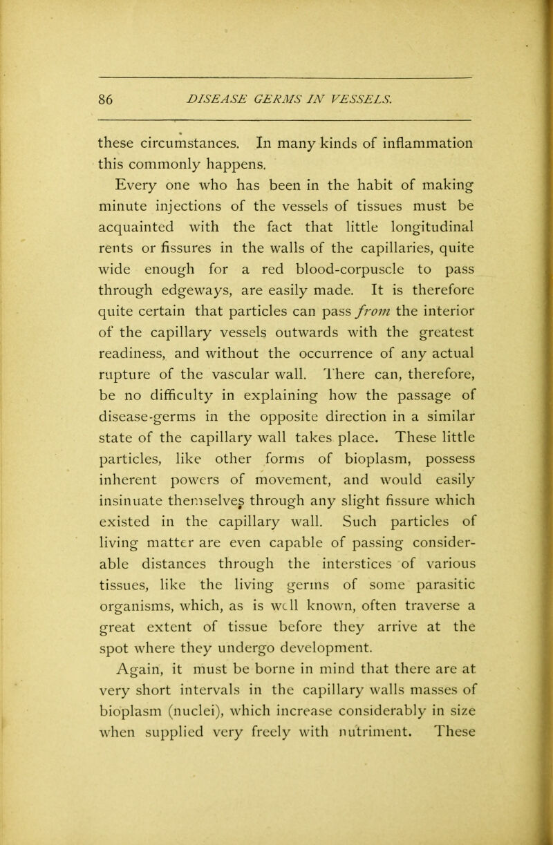these circumstances. In many kinds of inflammation this commonly happens. Every one who has been in the habit of making minute injections of the vessels of tissues must be acquainted with the fact that little longitudinal rents or fissures in the walls of the capillaries, quite wide enough for a red blood-corpuscle to pass through edgeways, are easily made. It is therefore quite certain that particles can pass from the interior of the capillary vessels outwards with the greatest readiness, and without the occurrence of any actual rupture of the vascular wall. There can, therefore, be no difficulty in explaining how the passage of disease-germs in the opposite direction in a similar state of the capillary wall takes place. These little particles, like other forms of bioplasm, possess inherent powers of movement, and would easily insinuate themselves through any slight fissure which existed in the capillary wall. Such particles of living matter are even capable of passing consider- able distances through the interstices of various tissues, like the living germs of some parasitic organisms, which, as is well known, often traverse a great extent of tissue before they arrive at the spot where they undergo development. Again, it must be borne in mind that there are at very short intervals in the capillary walls masses of bioplasm (nuclei), which increase considerably in size when supplied very freely with nutriment. These