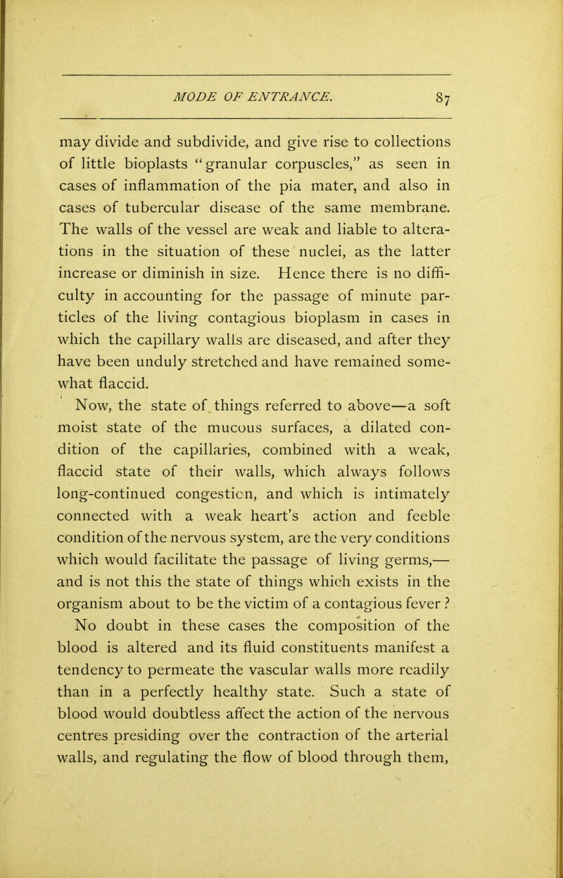 may divide and subdivide, and give rise to collections of little bioplasts “granular corpuscles,” as seen in cases of inflammation of the pia mater, and also in cases of tubercular disease of the same membrane. The walls of the vessel are weak and liable to altera- tions in the situation of these nuclei, as the latter increase or diminish in size. Hence there is no diffi- culty in accounting for the passage of minute par- ticles of the living contagious bioplasm in cases in which the capillary walls are diseased, and after they have been unduly stretched and have remained some- what flaccid. Now, the state of things referred to above—a soft moist state of the mucous surfaces, a dilated con- dition of the capillaries, combined with a weak, flaccid state of their walls, which always follows long-continued congestion, and which is intimately connected with a weak heart’s action and feeble condition of the nervous system, are the very conditions which would facilitate the passage of living germs,— and is not this the state of things which exists in the organism about to be the victim of a contagious fever ? No doubt in these cases the composition of the blood is altered and its fluid constituents manifest a tendency to permeate the vascular walls more readily than in a perfectly healthy state. Such a state of blood would doubtless affect the action of the nervous centres presiding over the contraction of the arterial walls, and regulating the flow of blood through them,
