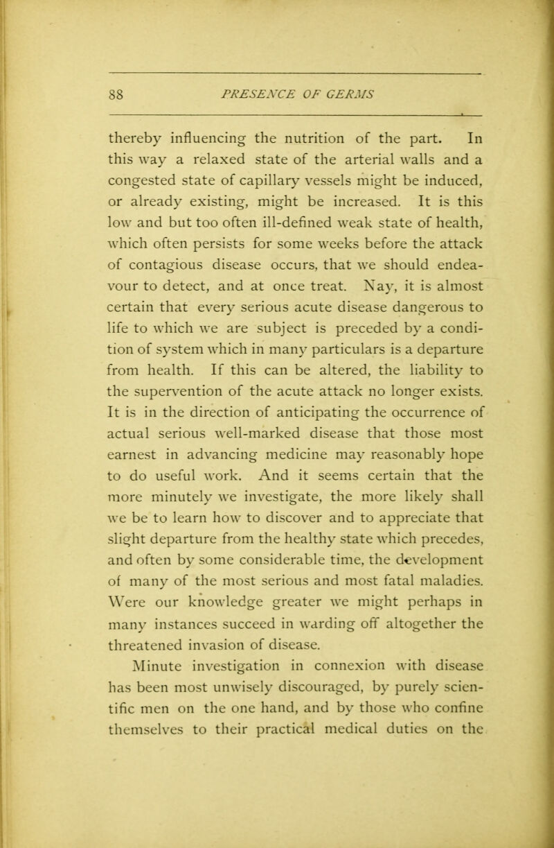thereby influencing the nutrition of the part. In this way a relaxed state of the arterial walls and a congested state of capillary vessels might be induced, or already existing, might be increased. It is this low and but too often ill-defined weak state of health, which often persists for some weeks before the attack of contagious disease occurs, that we should endea- vour to detect, and at once treat. Nay, it is almost certain that every serious acute disease dangerous to life to which we are subject is preceded by a condi- tion of system which in many particulars is a departure from health. If this can be altered, the liability to the supervention of the acute attack no longer exists. It is in the direction of anticipating the occurrence of actual serious well-marked disease that those most earnest in advancing medicine may reasonably hope to do useful work. And it seems certain that the more minutely we investigate, the more likely shall we be to learn how to discover and to appreciate that slight departure from the healthy state which precedes, and often by some considerable time, the development of many of the most serious and most fatal maladies. Were our knowledge greater we might perhaps in many instances succeed in warding off altogether the threatened invasion of disease. Minute investigation in connexion with disease has been most unwisely discouraged, by purely scien- tific men on the one hand, and by those who confine themselves to their practical medical duties on the