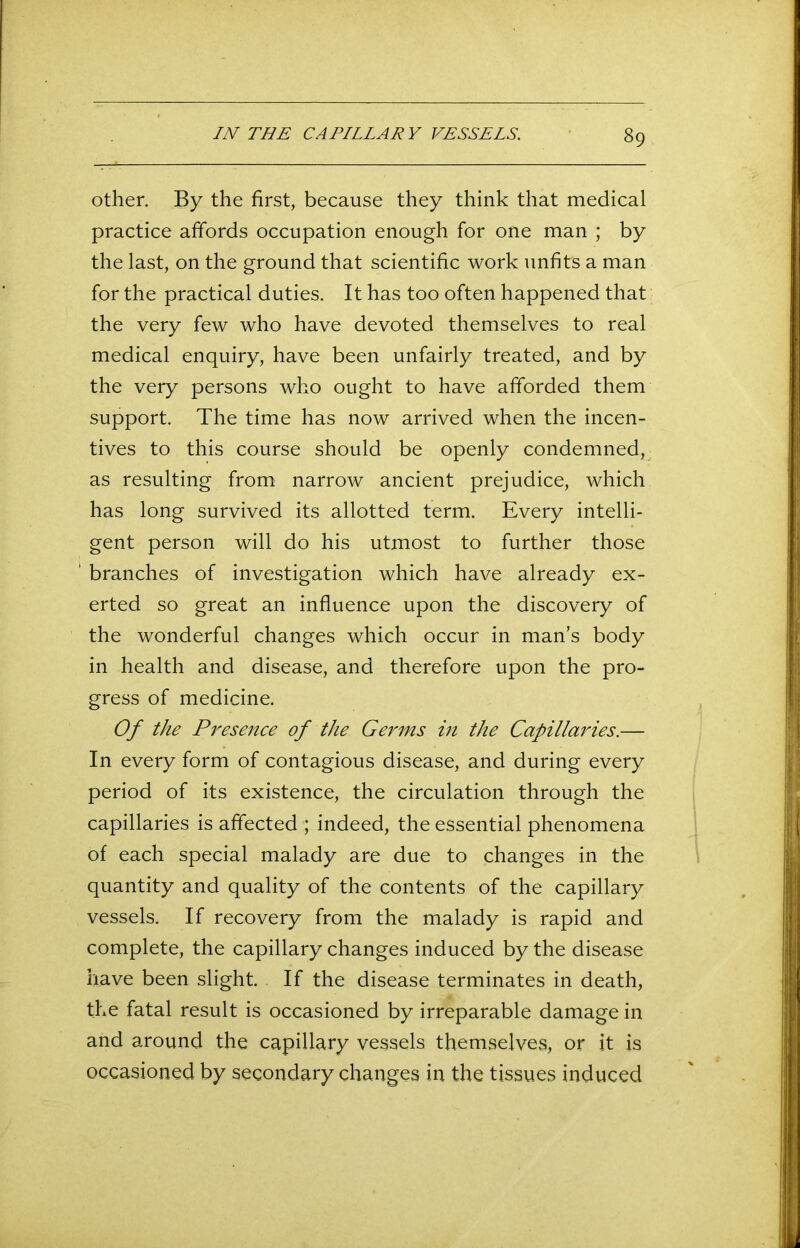 other. By the first, because they think that medical practice affords occupation enough for one man ; by the last, on the ground that scientific work unfits a man for the practical duties. It has too often happened that the very few who have devoted themselves to real medical enquiry, have been unfairly treated, and by the very persons who ought to have afforded them support. The time has now arrived when the incen- tives to this course should be openly condemned, as resulting from narrow ancient prejudice, which has long survived its allotted term. Every intelli- gent person will do his utmost to further those ' branches of investigation which have already ex- erted so great an influence upon the discovery of the wonderful changes which occur in man’s body in health and disease, and therefore upon the pro- gress of medicine. Of the Presence of the Germs in the Capillaries.— In every form of contagious disease, and during every period of its existence, the circulation through the capillaries is affected ; indeed, the essential phenomena of each special malady are due to changes in the quantity and quality of the contents of the capillary vessels. If recovery from the malady is rapid and complete, the capillary changes induced by the disease have been slight. If the disease terminates in death, the fatal result is occasioned by irreparable damage in and around the capillary vessels themselves, or it is occasioned by secondary changes in the tissues induced