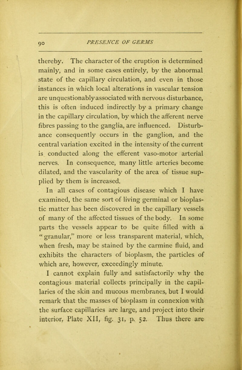 thereby. The character of the eruption is determined mainly, and in some cases entirely, by the abnormal state of the capillary circulation, and even in those instances in which local alterations in vascular tension are unquestionablyassociated with nervous disturbance, this is often induced indirectly by a primary change in the capillary circulation, by which the afferent nerve fibres passing to the ganglia, are influenced. Disturb- ance consequently occurs in the ganglion, and the central variation excited in the intensity of the current is conducted along the efferent vaso-motor arterial nerves. In consequence, many little arteries become dilated, and the vascularity of the area of tissue sup- plied by them is increased. In all cases of contagious disease which I have examined, the same sort of living germinal or bioplas- tic matter has been discovered in the capillary vessels of many of the affected tissues of the body. In some parts the vessels appear to be quite filled with a “ granular,” more or less transparent material, which, when fresh, may be stained by the carmine fluid, and exhibits the characters of bioplasm, the particles of which are, however, exceedingly minute. I cannot explain fully and satisfactorily why the contagious material collects principally in the capil- laries of the skin and mucous membranes, but I would remark that the masses of bioplasm in connexion with the surface capillaries are large, and project into their interior, Plate XII, fig. 31, p. 52. Thus there are
