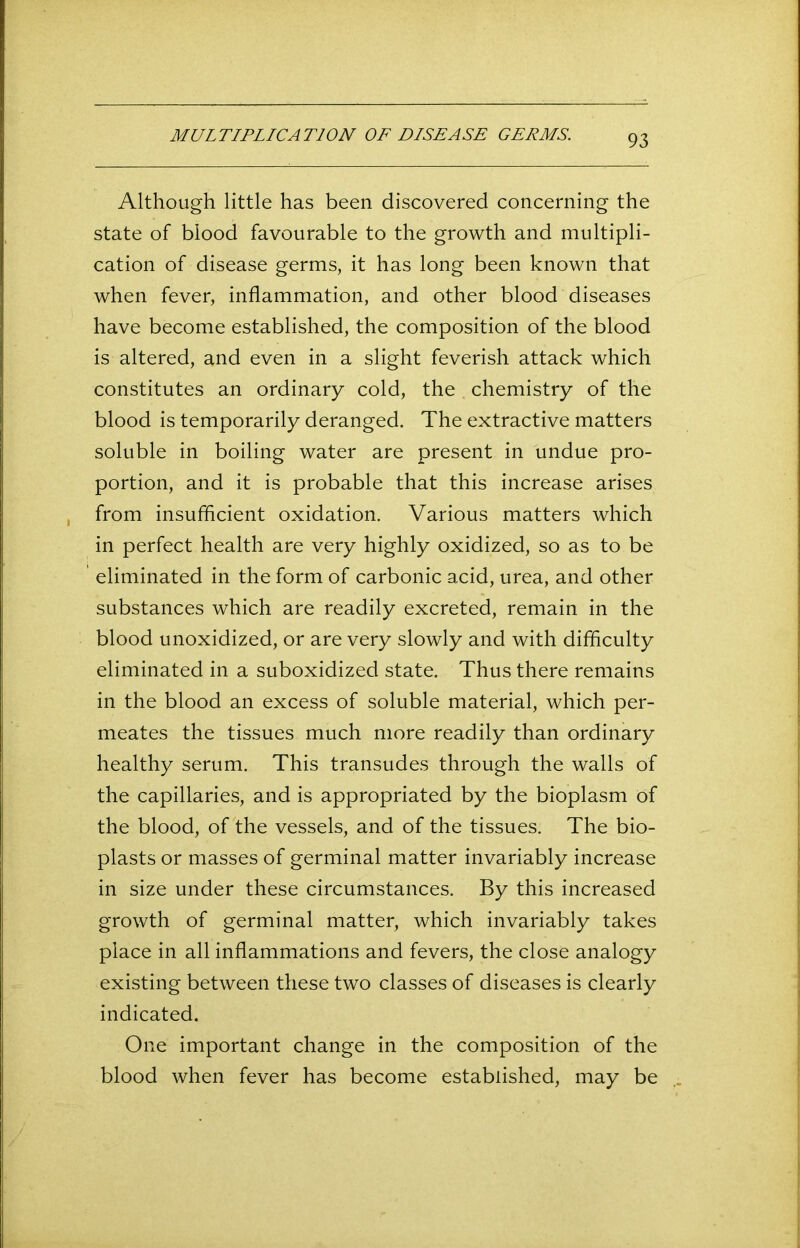 MULTIPLICATION OF DISEASE GERMS. Although little has been discovered concerning the state of blood favourable to the growth and multipli- cation of disease germs, it has long been known that when fever, inflammation, and other blood diseases have become established, the composition of the blood is altered, and even in a slight feverish attack which constitutes an ordinary cold, the chemistry of the blood is temporarily deranged. The extractive matters soluble in boiling water are present in undue pro- portion, and it is probable that this increase arises from insufficient oxidation. Various matters which in perfect health are very highly oxidized, so as to be eliminated in the form of carbonic acid, urea, and other substances which are readily excreted, remain in the blood unoxidized, or are very slowly and with difficulty eliminated in a suboxidized state. Thus there remains in the blood an excess of soluble material, which per- meates the tissues much more readily than ordinary healthy serum. This transudes through the walls of the capillaries, and is appropriated by the bioplasm of the blood, of the vessels, and of the tissues. The bio- plasts or masses of germinal matter invariably increase in size under these circumstances. By this increased growth of germinal matter, which invariably takes place in all inflammations and fevers, the close analogy existing between these two classes of diseases is clearly indicated. One important change in the composition of the blood when fever has become established, may be