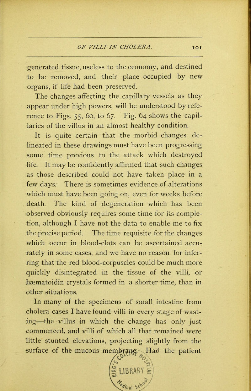 OF VILLI IN CHOLERA. IOI generated tissue, useless to the economy, and destined to be removed, and their place occupied by new organs, if life had been preserved. The changes affecting the capillary vessels as they appear under high powers, will be understood by refe- rence to Figs. 55, 60, to 67. Fig. 64 shows the capil- laries of the villus in an almost healthy condition. It is quite certain that the morbid changes de- lineated in these drawings must have been progressing some time previous to the attack which destroyed life. It may be confidently affirmed that such changes as those described could not have taken place in a ‘few days. There is sometimes evidence of alterations which must have been going on, even for weeks before death. The kind of degeneration which has been observed obviously requires some time for its comple- tion, although I have not the data to enable me to fix the precise period. The time requisite for the changes which occur in blood-clots can be ascertained accu- rately in some cases, and we have no reason for infer- ring that the red blood-corpuscles could be much more quickly disintegrated in the tissue of the villi, or hsematoidin crystals formed in a shorter time, than in other situations. In many of the specimens of small intestine from cholera cases I have found villi in every stage of wast- ing—the villus in which the change has only just commenced, and villi of which all that remained were little stunted elevations, projecting slightly from the surface of the mucous m Had the patient