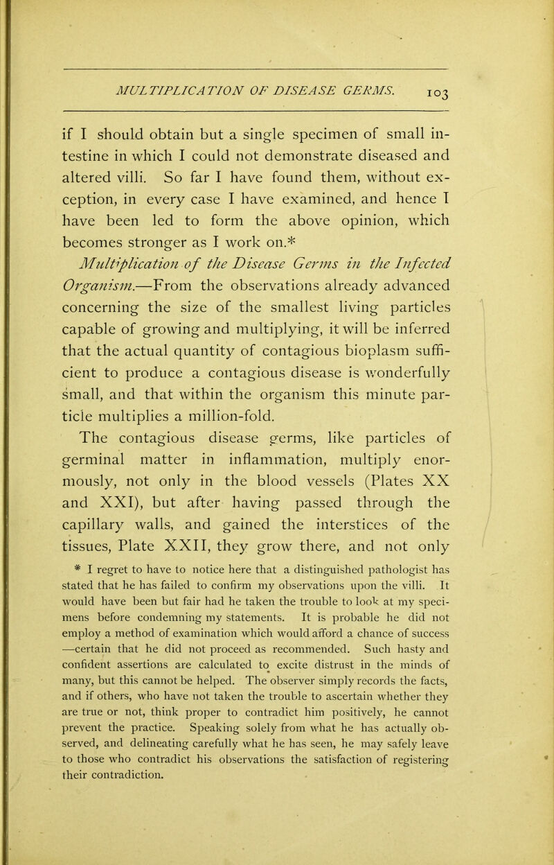 MULTIPLICATION OP PISE ASP GERMS. if I should obtain but a single specimen of small in- testine in which I could not demonstrate diseased and altered villi. So far I have found them, without ex- ception, in every case I have examined, and hence I have been led to form the above opinion, which becomes stronger as I work on.* Multiplication of the Disease Germs in the Infected Organism.—-From the observations already advanced concerning the size of the smallest living particles capable of growing and multiplying, it will be inferred that the actual quantity of contagious bioplasm suffi- cient to produce a contagious disease is wonderfully small, and that within the organism this minute par- ticle multiplies a million-fold. The contagious disease germs, like particles of germinal matter in inflammation, multiply enor- mously, not only in the blood vessels (Plates XX and XXI), but after having passed through the capillary walls, and gained the interstices of the tissues, Plate XXII, they grow there, and not only * I regret to have to notice here that a distinguished pathologist has stated that he has failed to confirm my observations upon the villi. It would have been but fair had he taken the trouble to look at my speci- mens before condemning my statements. It is probable he did not employ a method of examination which would afford a chance of success —certain that he did not proceed as recommended. Such hasty and confident assertions are calculated to excite distrust in the minds of many, but this cannot be helped. The observer simply records the facts, and if others, who have not taken the trouble to ascertain whether they are true or not, think proper to contradict him positively, he cannot prevent the practice. Speaking solely from what he has actually ob- served, and delineating carefully what he has seen, he may safely leave to those who contradict his observations the satisfaction of registering their contradiction.
