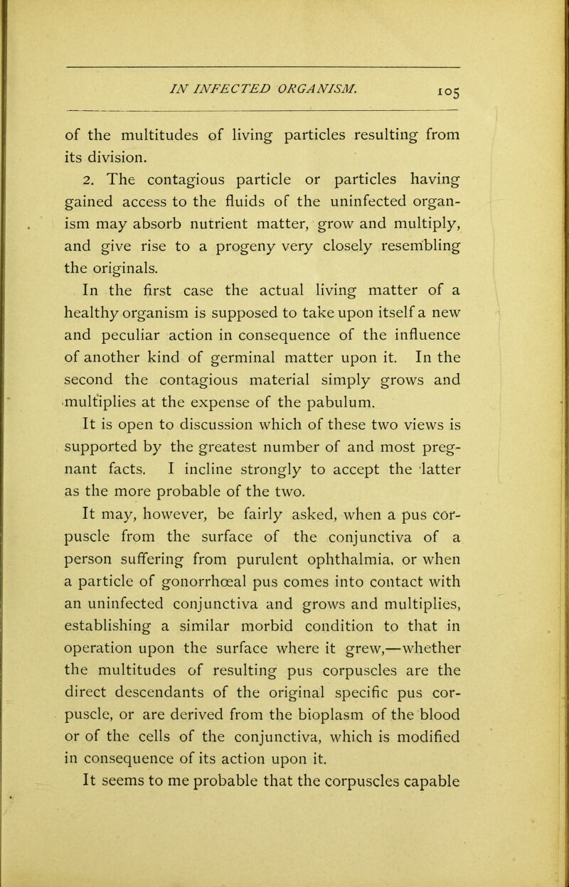 IN INFECTED OEGANISM. of the multitudes of living particles resulting from its division. 2. The contagious particle or particles having gained access to the fluids of the uninfected organ- ism may absorb nutrient matter, grow and multiply, and give rise to a progeny very closely resembling the originals. In the first case the actual living matter of a healthy organism is supposed to take upon itself a new and peculiar action in consequence of the influence of another kind of germinal matter upon it. In the second the contagious material simply grows and multiplies at the expense of the pabulum. It is open to discussion which of these two views is supported by the greatest number of and most preg- nant facts. I incline strongly to accept the latter as the more probable of the two. It may, however, be fairly asked, when a pus cor- puscle from the surface of the conjunctiva of a person suffering from purulent ophthalmia, or when a particle of gonorrhoeal pus comes into contact with an uninfected conjunctiva and grows and multiplies, establishing a similar morbid condition to that in operation upon the surface where it grew,—whether the multitudes of resulting pus corpuscles are the direct descendants of the original specific pus cor- puscle, or are derived from the bioplasm of the blood or of the cells of the conjunctiva, which is modified in consequence of its action upon it. It seems to me probable that the corpuscles capable