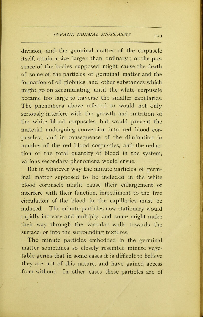 109 division, and the germinal matter of the corpuscle itself, attain a size larger than ordinary ; or the pre- sence of the bodies supposed might cause the death of some of the particles of germinal matter and the formation of oil globules and other substances which might go on accumulating until the white corpuscle became too large to traverse the smaller capillaries. The phenomena above referred to would not only seriously interfere with the growth and nutrition of the white blood corpuscles, but would prevent the material undergoing conversion into red blood cor- puscles ; and in consequence of the diminution in number of the red blood corpuscles, and the reduc- tion of the total quantity of blood in the system, various secondary phenomena would ensue. But in whatever way the minute particles of germ- inal matter supposed to be included in the white blood corpuscle might cause their enlargement or interfere with their function, impediment to the free circulation of the blood in the capillaries must be induced. The minute particles now stationary would rapidly increase and multiply, and some might make their way through the vascular walls towards the surface, or into the surrounding textures. The minute particles embedded in the germinal matter sometimes so closely resemble minute vege- table germs that in some cases it is difficult to believe they are not of this nature, and have gained access from without. In other cases these particles are of