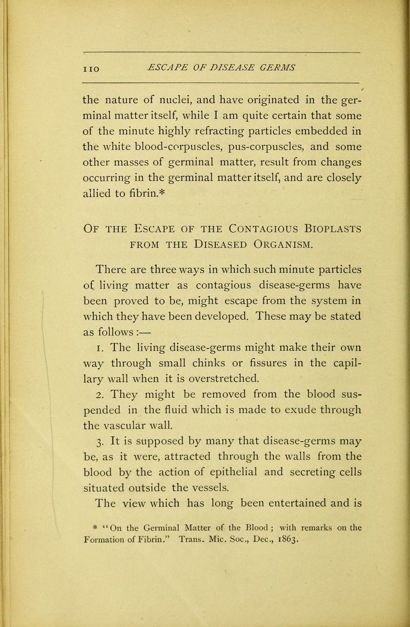 the nature of nuclei, and have originated in the ger- minal matter itself, while I am quite certain that some of the minute highly refracting particles embedded in the white blood-corpuscles, pus-corpuscles, and some other masses of germinal matter, result from changes occurring in the germinal matter itself, and are closely allied to fibrin.* Of the Escape of the Contagious Bioplasts from the Diseased Organism. There are three ways in which such minute particles of living matter as contagious disease-germs have been proved to be, might escape from the system in which they have been developed. These may be stated as follows:— 1. The living disease-germs might make their own way through small chinks or fissures in the capil- lary wall when it is overstretched. 2. They might be removed from the blood sus- pended in the fluid which is made to exude through the vascular wall. 3. It is supposed by many that disease-germs may be, as it were, attracted through the walls from the blood by the action of epithelial and secreting cells situated outside the vessels. The view which has long been entertained and is * “Oil the Germinal Matter of the Blood; with remarks on the Formation of Fibrin.” Trans. Mic. Soc., Dec., 1863.