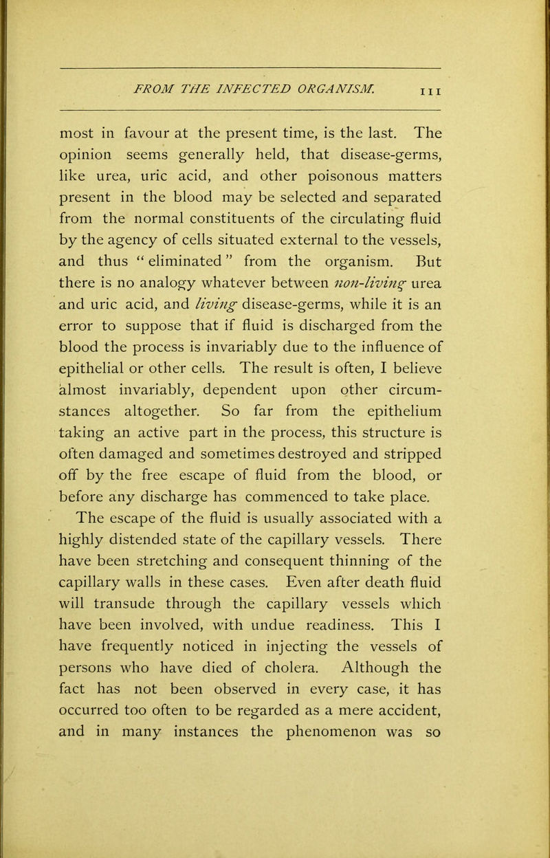 HI most in favour at the present time, is the last. The opinion seems generally held, that disease-germs, like urea, uric acid, and other poisonous matters present in the blood may be selected and separated from the normal constituents of the circulating fluid by the agency of cells situated external to the vessels, and thus “ eliminated ” from the organism. But there is no analogy whatever between non-living urea and uric acid, and living disease-germs, while it is an error to suppose that if fluid is discharged from the blood the process is invariably due to the influence of epithelial or other cells. The result is often, I believe almost invariably, dependent upon other circum- stances altogether. So far from the epithelium taking an active part in the process, this structure is often damaged and sometimes destroyed and stripped off by the free escape of fluid from the blood, or before any discharge has commenced to take place. The escape of the fluid is usually associated with a highly distended state of the capillary vessels. There have been stretching and consequent thinning of the capillary walls in these cases. Even after death fluid will transude through the capillary vessels which have been involved, with undue readiness. This I have frequently noticed in injecting the vessels of persons who have died of cholera. Although the fact has not been observed in every case, it has occurred too often to be regarded as a mere accident, and in many instances the phenomenon was so