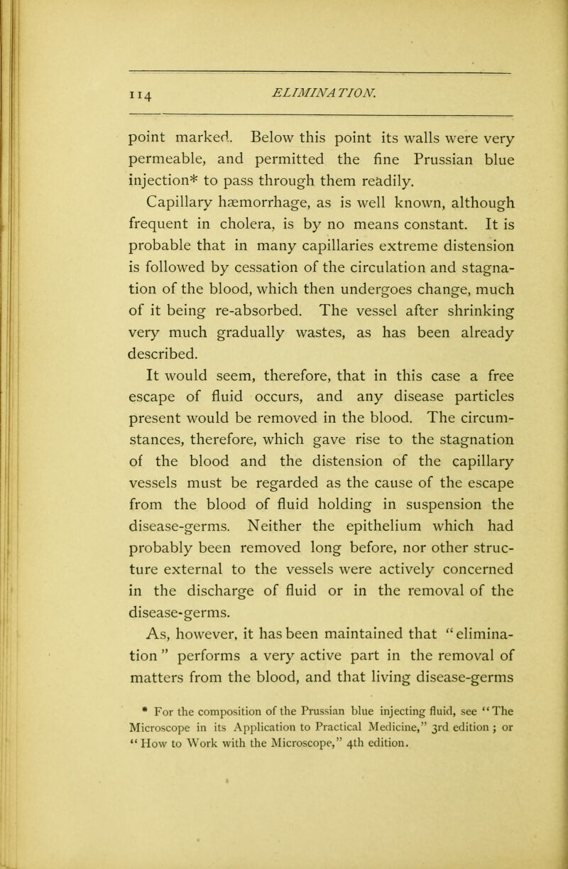 ELIMINATION. ir4 point marked. Below this point its walls were very permeable, and permitted the fine Prussian blue injection* to pass through them readily. Capillary haemorrhage, as is well known, although frequent in cholera, is by no means constant. It is probable that in many capillaries extreme distension is followed by cessation of the circulation and stagna- tion of the blood, which then undergoes change, much of it being re-absorbed. The vessel after shrinking very much gradually wastes, as has been already described. It would seem, therefore, that in this case a free escape of fluid occurs, and any disease particles present would be removed in the blood. The circum- stances, therefore, which gave rise to the stagnation of the blood and the distension of the capillary vessels must be regarded as the cause of the escape from the blood of fluid holding in suspension the disease-germs. Neither the epithelium which had probably been removed long before, nor other struc- ture external to the vessels were actively concerned in the discharge of fluid or in the removal of the disease-germs. As, however, it has been maintained that “ elimina- tion ” performs a very active part in the removal of matters from the blood, and that living disease-germs * For the composition of the Prussian blue injecting fluid, see “The Microscope in its Application to Practical Medicine,” 3rd edition; or “ How to Work with the Microscope,” 4th edition.