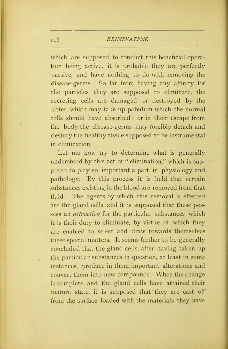 which are supposed to conduct this beneficial opera- tion being active, it is probable they are perfectly passive, and have nothing to do with removing the disease-germs. So far from having any affinity for the particles they are supposed to eliminate, the secreting cells are damaged or destroyed by the latter, which may take up pabulum which the normal cells should have absorbed ; or in their escape from the body the disease-germs may forcibly detach and destroy the healthy tissue supposed to be instrumental in elimination. Let me now try to determine what is generally understood by this act of “ elimination,” which is sup- posed to play so important a part in physiology and pathology. By this process it is held that certain substances existing in the blood are removed from that fluid. The agents by which this removal is effected are the gland cells, and it is supposed that these pos- sess an attraction for the particular substances which it is their duty to eliminate, by virtue of which they are enabled to select and draw towards themselves these special matters. It seems further to be generally concluded that the gland cells, after having taken up the particular substances in question, at least in some instances, produce in them important alterations and convert them into new compounds. When the change is complete and the gland cells have attained their mature state, it is supposed that'they are cast off from the surface loaded with the materials they have